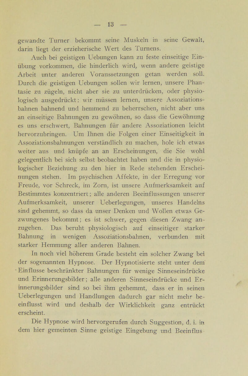 V6 gewandte Turner bekommt seine Muskeln in seine Gewalt, darin liegt der erzieherische Wert des Turnens. Auch bei geistigen Uebungen kann zu feste einseitige Hin- Übung Vorkommen, die hinderlich wird, wenn andere geistige Arbeit unter anderen Voraussetzungen getan werden soll. Durch die geistigen Uebungen sollen wir lernen, unsere Phan- tasie zu zügeln, nicht aber sie zu unterdrücken, oder physio- logisch ausgedrückt; wir müssen lernen, unsere Assoziations- bahnen bahnend und hemmend zu beherrschen, nicht aber uns an einseitige Bahnungen zu gewöhnen, so dass die Gewöhnung es uns erschwert, Bahnungen für andere Assoziationen leicht hervorzubringen. Um Ihnen die Folgen einer Einseitigkeit in Assoziationsbahnungen verständlich zu machen, hole ich etwas weiter aus und knüpfe an an Erscheinungen, die Sie wohl gelegentlich bei sich selbst beobachtet haben und die in physio- logischer Beziehung zu den hier in Rede stehenden Erschei- nungen stehen. Im psychischen Affekte, in der Erregung vor Freude, vor Schreck, im Zorn, ist unsere Aufmerksamkeit auf Bestimmtes konzentriert; alle anderen Beeinflussungen unserer Aufmerksamkeit, unserer Ueberlegungen, unseres Handelns sind gehemmt, so dass da unser Denken und Wollen etwas Ge- zwungenes bekommt; es ist schwer, gegen diesen Zwang an- zugehen. Das beruht physiologisch auf einseitiger starker Bahnung in wenigen Assoziationsbahnen, verbunden mit starker Hemmung aller anderen Bahnen. In noch viel höherem Grade besteht ein solcher Zwang bei der sogenannten Flypnose. Der Hypnotisierte steht unter dem' •Einflüsse beschränkter Bahnungen für wenige Sinneseindrücke und Erinnerungsbilder; alle anderen Sinneseindrücke und Er- innerungsbilder sind so bei ihm gehemmt, dass er in seinen Ueberlegungen und Handlungen dadurch gar nicht mehr be- einflusst wird und deshalb der Wirklichkeit ganz entrückt erscheint. Die Hypnose wird hervorgerufen durch Suggestion, d. i. in dem hier gemeinten Sinne geistige Eingebung und Beeinflus