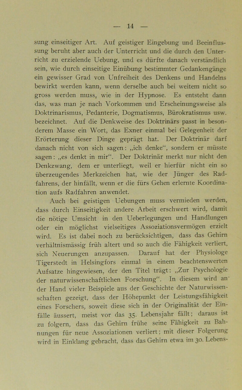 sung einseitiger Art. Auf geistiger Eingebung und Beeinflus- sung beruht aber auch der Unterricht und die durch den Unter- richt zu erzielende Uebung, und es dürfte danach verständlich sein, wie durch einseitige Einübung bestimmter Gedankengänge ein gewisser Grad von Unfreiheit des Denkens und Handelns bewirkt werden kann, wenn derselbe auch bei weitem nicht so gross werden muss, wie in der Hypnose. Es entsteht dann das, was man je nach Vorkommen und Erscheinungsweise als Doktrinarismus, Pedanterie, Dogmatismus, Bürokratismus usw. bezeichnet. Auf die Denkweise des Doktrinärs passt in beson- derem Masse ein Wort, das Exner einmal bei Gelegenheit der Erörterung dieser Dinge geprägt hat. Der Doktrinär darf danach nicht von sich sagen; „ich denke“, sondern er müsste sagen: „es denkt in mir“. Der Doktrinär merkt nur nicht den Denkzwang, dem er unterliegt, weil er hierfür nicht ein so überzeugendes Merkzeichen hat, wie der Jünger des Rad- fahrens, der hinfällt, wenn er die fürs Gehen erlernte Koordina- tion aufs Radfahren anwendet. Auch bei geistigen Uebungen muss vermieden werden, dass durch Einseitigkeit andere Arbeit erschwert wird, damit die nötige Umsicht in den Ueberlegungen und Handlungen oder ein möglichst vielseitiges Assoziationsvermögen erzielt wird. Es ist dabei noch zu berücksichtigen, dass das Gehirn verhältnismässig früh altert und so auch die Fähigkeit verliert, sich Neuerungen anzupassen. Darauf hat der Physiologe Tigerstedt in Helsingfors einmal in einem beachtenswerten Aufsatze hingewiesen, der den Titel trägt: „Zur Psychologie der naturwissenschaftlichen Forschung“. In diesem wird an der Hand vieler Beispiele aus der Geschichte der Naturwissen- schaften gezeigt, dass der Höhepunkt der Leistungsfähigkeit eines Forschers, soweit diese sich in der Originalität der Ein- fälle äussert, meist vor das 35. Lebensjahr fällt; daraus ist zu folgern, dass das Gehirn frühe seine Fähigkeit zu Bah- nungen für neue Assoziationen verliert; mit dieser Folgerung wird in Einklang gebracht, dass das Gehirn etwa im 30. Lebens-