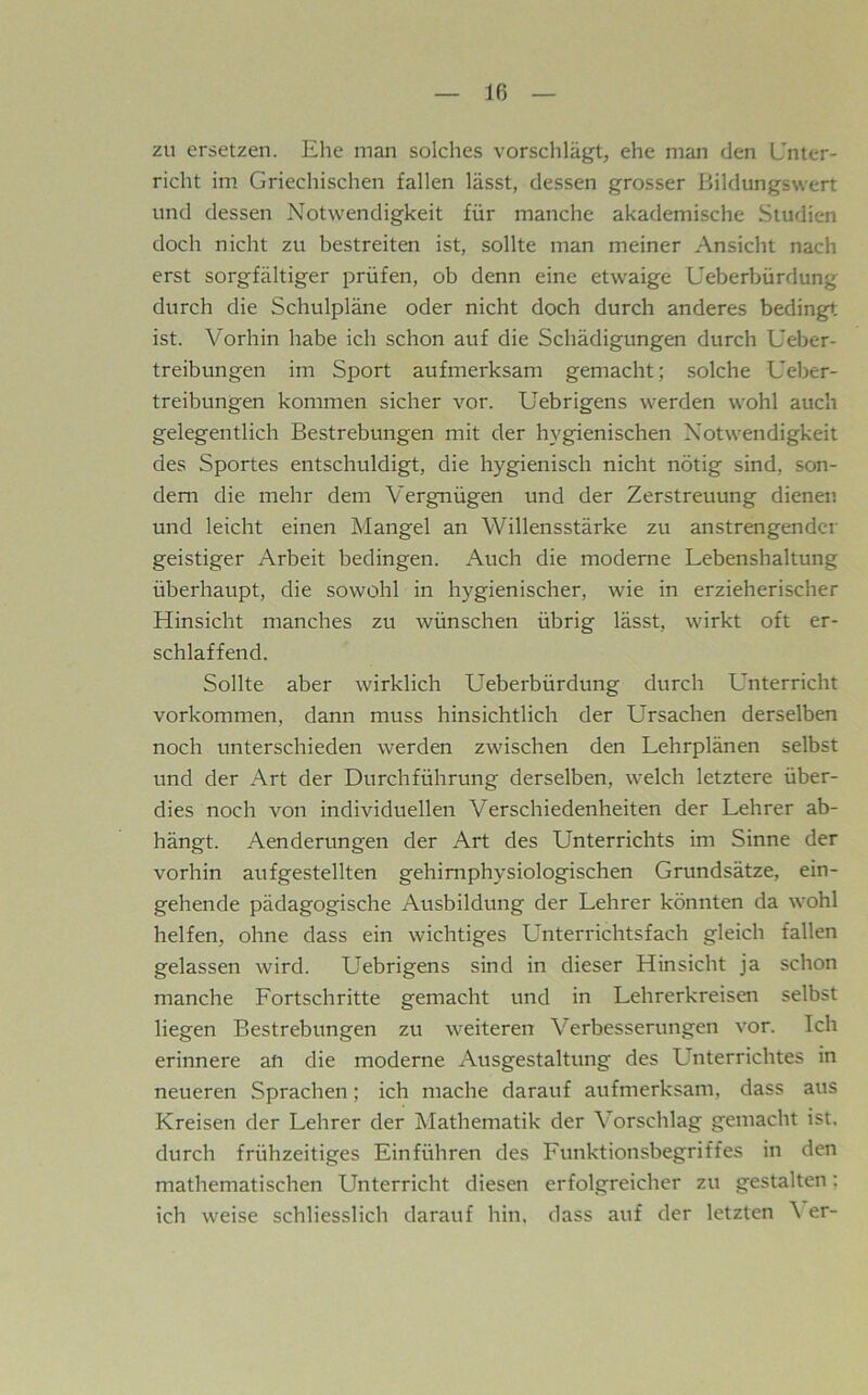 Iß zu ersetzen. Ehe man solches vorschlägt, ehe man den Unter- richt im Griechischen fallen lässt, dessen grosser Bildungswert und dessen Notwendigkeit für manche akademische Studien doch nicht zu bestreiten ist, sollte man meiner Ansicht nach erst sorgfältiger prüfen, ob denn eine etwaige Ueberbürdung durch die Schulpläne oder nicht doch durch anderes bedingt ist. Vorhin habe ich schon auf die Schädigungen durch Ueber- treibungen im Sport aufmerksam gemacht; solche Ueber- treibungen kommen sicher vor. Uebrigens werden wohl auch gelegentlich Bestrebungen mit der hygienischen Notwendigkeit des Sportes entschuldigt, die hygienisch nicht nötig sind, son- dern die mehr dem Vergnügen und der Zerstreuung dienen und leicht einen Mangel an Willensstärke zu anstrengender geistiger Arbeit bedingen. Auch die moderne Lebenshaltung überhaupt, die sowohl in hygienischer, wie in erzieherischer Hinsicht manches zu wünschen übrig lässt, wirkt oft er- schlaffend. Sollte aber wirklich Lleberbürdung durch Unterricht Vorkommen, dann muss hinsichtlich der Ursachen derselben noch unterschieden werden zwischen den Lehrplänen selbst und der Art der Durchführung derselben, welch letztere über- dies noch von individuellen Verschiedenheiten der Lehrer ab- hängt. Aenderungen der Art des Unterrichts im Sinne der vorhin aufgestellten gehimphysiologischen Grundsätze, ein- gehende pädagogische Ausbildung der Lehrer könnten da wohl helfen, ohne dass ein wichtiges Unterrichtsfach gleich fallen gelassen wird. Uebrigens sind in dieser Hinsicht ja schon manche Fortschritte gemacht und in Lehrerkreisen selbst liegen Bestrebungen zu weiteren Verbesserungen vor. Ich erinnere an die moderne Ausgestaltung des Unterrichtes in neueren Sprachen; ich mache darauf aufmerksam, dass aus Kreisen der Lehrer der Mathematik der Vorschlag gemacht ist, durch frühzeitiges Einführen des Funktionsbegriffes in den mathematischen Unterricht diesen erfolgreicher zu gestalten; ich weise schliesslich darauf hin. dass auf der letzten \ er-