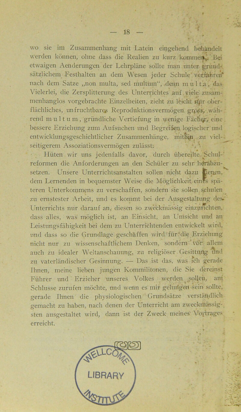 wo sie im Zusammenhang mit Latein eingehend behandelt werden können, ohne dass die Realien zu kurz kommei»v'ßei etwaigen Aenderungen der Lehrpläne sollte man unter grund- sätzlichem Festhalten an dem Wesen jeder Schule' verfahren'' nach dem Satze „non multa, sed multum“, .denn m u 1 t’a, das Vielerlei, die Zersplitterung des Unterrichtes auf.viele zusam- menhanglos vorgebrachte Einzelheiten, zieht zu leicht Epr ober- flächliches, unfruchtbare^ Reproduktionsvermögen. grpjSs, .wäh- rend m u 11 u m , gründliche Vertiefung in wenige Fäcfiqry eine . bessere Erziehung zum Aufsuchen und Begreifen logischer und entwicklungsgeschichtlicher Zusammenhänge, mithin zu viel--, seitigerem Assoziationsvermögen zulässt; '; Hüten w'ir uns jedenfalls davor, durch übereilte. Echul-' reformen die Anforderungen an den Schüler zu sehr htfrabzu- setzen. Unsere Unterrichtsanstalten sollen nicht dazu fcenen, dem Lernenden in bequemster Weise die Möglichkeit eines spä- teren Unterkommens zu verschaffen, sondern sie sollen schulen zu ernstester Arbeit, und es kommt bei der Ausgestaltung de.sr' Unterrichts nur darauf an, diesen so zweckmässig einzurichten.: dass alles, was möglich ist, an Einsicht, an Umsicht und an Leistungsfähigkeit bei dem zu Unterrichtenden entwickelt wird, und dass so die Grundlage, geschaffen wird für'die Erziehung niciit nur zu wissenschaftlichem Denken, sondern vöV allem auch zu idealer Weltanschauung, zu religiöser. Gesittung ^nd V . . zu vaterländischer Gesinnung. — Das ist das, was ich gerade Ihnen, meine lieben jungen Kommilitonen, die Sie dereinst Führer und Erzieher unseres V'^olkes werden ^^sollen, am Schlüsse Zurufen möchte, und wenn es mir gelungen-sein sollte, gerade Ihnen die physiologischen Grundsätze verständlich gemacht zu haben, nach denen der Unterricht am zweckmässig-, sten ausgestaltet wird, dann ist der Zweck meines' \*öi-'trages erreicht.
