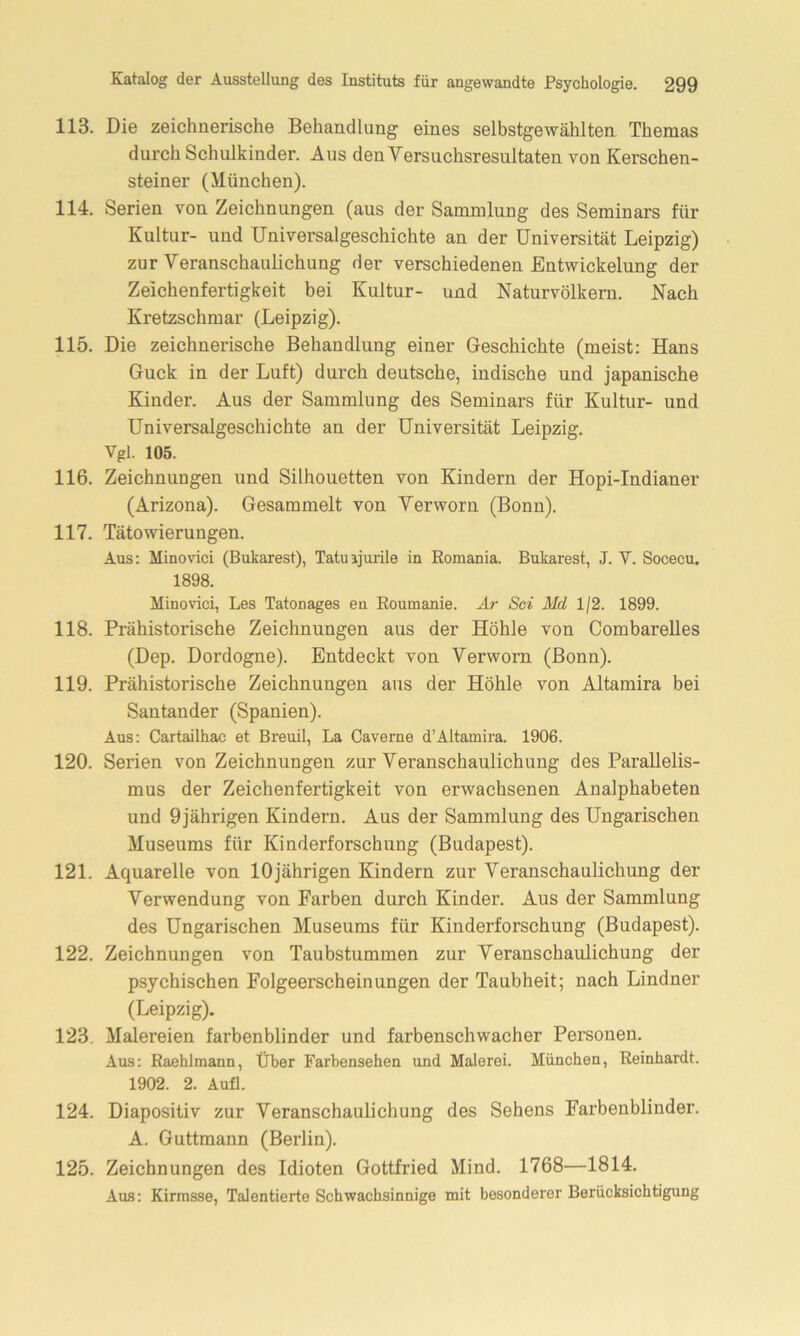 113. Die zeichnerische Behandlung eines selbstgewählten Themas durch Schulkinder. Aus den Versuchsresultaten von Kerschen- steiner (München). 114. Serien von Zeichnungen (aus der Sammlung des Seminars für Kultur- und Universalgeschichte an der Universität Leipzig) zur Veranschaulichung der verschiedenen Entwickelung der Zeichenfertigkeit bei Kultur- und Naturvölkern. Nach Kretzschmar (Leipzig). 115. Die zeichnerische Behandlung einer Geschichte (meist: Hans Guck in der Luft) durch deutsche, indische und japanische Kinder. Aus der Sammlung des Seminars für Kultur- und Universalgeschichte an der Universität Leipzig. Vgl. 105. 116. Zeichnungen und Silhouetten von Kindern der Hopi-Indianer (Arizona). Gesammelt von Verworn (Bonn). 117. Tätowierungen. Aus: Minovici (Bukarest), Tatuijurile in Romania. Bukarest, J. V. Socecu. 1898. Minovici, Les Tatonages en Roumanie. Ar Sei Md 1/2. 1899. 118. Prähistorische Zeichnungen aus der Höhle von Combarelles (Dep. Dordogne). Entdeckt von Verworn (Bonn). 119. Prähistorische Zeichnungen aus der Höhle von Altamira bei Santander (Spanien). Aus: Cartailhae et Breuil, La Caverne d’Altamira. 1906. 120. Serien von Zeichnungen zur Veranschaulichung des Parallelis- mus der Zeichenfertigkeit von erwachsenen Analphabeten und 9jährigen Kindern. Aus der Sammlung des Ungarischen Museums für Kinderforschung (Budapest). 121. Aquarelle von 10jährigen Kindern zur Veranschaulichung der Verwendung von Farben durch Kinder. Aus der Sammlung des Ungarischen Museums für Kinderforschung (Budapest). 122. Zeichnungen von Taubstummen zur Veranschaulichung der psychischen Folgeerscheinungen der Taubheit; nach Lindner (Leipzig). 123. Malereien farbenblinder und farbenschwacher Personen. Aus: Raehlmann, Über Farbensehen und Malerei. München, Reinhardt. 1902. 2. Aufl. 124. Diapositiv zur Veranschaulichung des Sehens Farbenblinder. A. Guttmann (Berlin). 125. Zeichnungen des Idioten Gottfried Mind. 1768—1814. Aus: Kirmsse, Talentierte Schwachsinnige mit besonderer Berücksichtigung