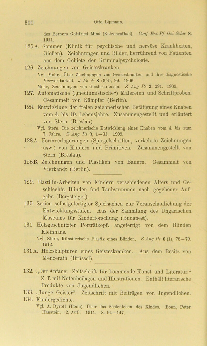 des Berners Gottfried Mind (Katzenraffael). Conf Erz Pf Gei Sehw 8. 1911. 125A. Sommer (Klinik für psychische und nervöse Krankheiten, Gießen). Zeichnungen und Bilder, herrührend von Patienten aus dem Gebiete der Kriminalpsychologie. 126. Zeichnungen von Geisteskranken. Vgl. Mohr, Über Zeichnungen von Geisteskranken und ihre diagnostische Verwertbarkeit J Ps N 8 (3/4), 99. 1906. Mohr, Zeichnungen von Geisteskranken. Z Ang Ps 2, 291. 1909. 127. Automatische („mediumistische“) Malereien und Schriftproben. Gesammelt von Kämpfer (Berlin). 128. Entwicklung der freien zeichnerischen Betätigung eines Knaben vom 4. bis 10. Lebensjahre. Zusammengestellt und erläutert von Stern (Breslau). Vgl. Stern, Die zeichnerische Entwicklung eines Knaben vom 4. bis zum 7. Jahre. Z Ang Ps 3, 1—31. 1909. 128 A. Formverlagerungen (Spiegelschriften, verkehrte Zeichnungen usw.) von Kindern und Primitiven. Zusammengestellt von Stern (Breslau). 128 B. Zeichnungen und Plastiken von Bauern. Gesammelt von Vierkandt (Berlin). 129. Plastilin-Arbeiten von Kindern verschiedenen Alters und Ge- schlechts, Blinden und Taubstummen nach gegebener Auf- gabe (Bergsteiger). 130. Serien selbstgefertigter Spielsachen zur Veranschaulichung der Entwicklungsstufen. Aus der Sammlung des Ungarischen Museums für Kinderforschung (Budapest). 131. Holzgeschnitzter Porträtkopf, angefertigt von dem Blinden Kleinhans. Vgl. Stern, Künstlerische Plastik eines Blinden. Z Ang Ps 6 (1), 78 — 79. 1912. 131A. Holzskulpturen eines Geisteskranken. Aus dem Besitz von Menzerath (Brüssel). 132. „Der Anfang. Zeitschrift für kommende Kunst und Literatur.“ Z. T. mit Notenbeilagen und Illustrationen. Enthält literarische Produkte von Jugendlichen. 133. „Junge Geister“. Zeitschrift mit Beiträgen von Jugendlichen. 134. Kindergedichte. Vgl. A. Dyroff (Bonn), Über das Seelenleben des Kindes. Bonn, Peter Hanstein. 2. Anfl. 1911. S. 94—147.