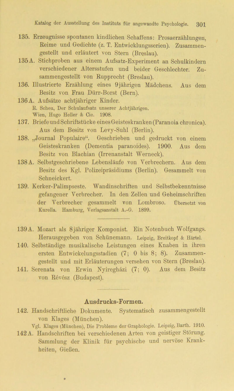 135. Erzeugnisse spontanen kindlichen Schaffens: Prosaerzählungen, Reime und Gedichte (z. T. Entwicklungsserien). Zusammen- gestellt und erläutert von Stern (Breslau). 135A. Stichproben aus einem Aufsatz-Experiment an Schulkindern verschiedener Altersstufen und beider Geschlechter. Zu- sammengestellt von Rupprecht (Breslau). 136. Illustrierte Erzählung eines 9jährigen Mädchens. Aus dem Besitz von Frau Dürr-Borst (Bern). 136A. Aufsätze achtjähriger Kinder. R. Scheu, Der Schulaufsatz unserer Achtjährigen. Wien, Hugo Heller & Cie. 1908. 137. Briefe und Schriftstücke eines Geisteskranken (Paranoia chronica). Aus dem Besitz von Levy-Suhl (Berlin). 138. .,Journal Populaire“. Geschrieben und gedruckt von einem Geisteskranken (Dementia paranoides). 1900. Aus dem Besitz von Blachian (Irrenanstalt Werneck). 138A. Selbstgeschriebene Lebensläufe von Verbrechern. Aus dem Besitz des Kgl. Polizeipräsidiums (Berlin). Gesammelt von Schneickert. 139. Kerker-Palimpseste. Wandinschriften und Selbstbekenntnisse gefangener Verbrecher. In den Zellen und Geheimschriften der Verbrecher gesammelt von Lombroso. übersetzt von Kurelia. Hamburg, Verlagsanstalt A.-G. 1899. 139A. Mozart als 8jähriger Komponist. Ein Notenbuch Wolfgangs. Herausgegeben von Schünemann. Leipzig, Breitkopf & Härtel. 140. Selbständige musikalische Leistungen eines Knaben in ihren ersten Entwickelungsstadien (7; 0 bis 8; 8). Zusammen- gestellt und mit Erläuterungen versehen von Stern (Breslau). 141. Serenata von Erwin Nyireghäzi (7; 0). Aus dem Besitz von Revösz (Budapest). Ausdrucks-Formen. 142. Handschriftliche Dokumente. Systematisch zusammengestellt von Klages (München). Vgl. Klages (München), Die Probleme der Graphologie. Leipzig, Barth. 1910. 142 A. Handschriften bei verschiedenen Arten von geistiger Störung. Sammlung der Klinik für psychische und nervöse Krank- heiten, Gießen.