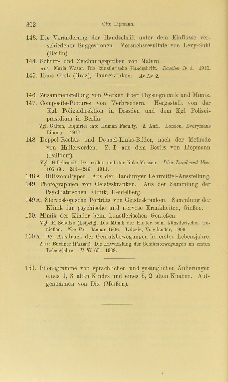 143. Die Veränderung der Handschrift unter dem Einflüsse ver- schiedener Suggestionen. Versuchsresultate von Levy-Suhl (Berlin). 144. Schrift- und Zeichnungsproben von Malern. Aus: Maria Waser, Die künstlerische Handschrift. Rascher Jb 1. 1910. 145. Hans Groß (Graz), Gaunerzinken. Ar Kr 2. 146. Zusammenstellung von Werken über Physiognomik und Mimik. 147. Composite-Pictures von Verbrechern. Hergestellt von der Kgl. Polizeidirektion in Dresden und dem Kgl. Polizei- präsidium in Berlin. Vgl. Galton, Inquiries into Human Faculty. 2. Aufl. London. Everymans Library. 1910. 148. Doppel-Rechts- und Doppel-Links-Bilder, nach der Methode von Hallervorden. Z. T. aus dem Besitz von Liepmann (Dalldorf). Vgl. Hillebrandt, Der rechte und der linke Mensch. Liber Land und Meer 105 (9). 244—246. 1911. 148A. Hilfsschultypen. Aus der Hamburger Lehrmittel-Ausstellung. 149. Photographien von Geisteskranken. Aus der Sammlung der Psychiatrischen Klinik, Heidelberg. 149 A. Stereoskopische Porträts von Geisteskranken. Sammlung der Klinik für psychische und nervöse Krankheiten, Gießen. 150. Mimik der Kinder beim künstlerischen Genießen. Vgl. R. Schulze (Leipzig), Die Mimik der Kiuder heim künstlerischen Ge- nießen. Neu Ba. Januar 1906. Leipzig, Voigtländer, 1906. 150A. Der Ausdruck der Gemütsbewegungen im ersten Lebensjahre. Aus: Büchner (Passau), Die Entwicklung der Gemütsbewegungen im ersten Lebensjahre. B Ki 60. 1909. 151. Phonogramme von sprachlichen und gesanglichen Äußerungen eines 1, 3 alten Kindes und eines 5, 2 alten Knaben. Auf- genommen von Dix (Meißen).
