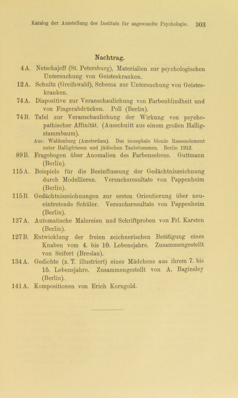 Nachtrag. 4A. Netschajeff (St. Petersburg), Materialien zur psychologischen Untersuchung von Geisteskranken. 12 A. Schultz (Greifswald), Schema zur Untersuchung von Geistes- kranken. 74 A. Diapositive zur Veranschaulichung von Farbenblindheit und von Fingerabdrücken. Poll (Berlin). 74 B. Tafel zur Veranschaulichung der Wirkung von psycho- pathischer Affinität. (Ausschnitt aus einem großen Hallig- stammbaum). Aus: Waldenburg (Amsterdam). Das isozephale blonde Eassenelement unter Halligfriesen und jüdischen Taubstummen. Berlin 1912. 89 B. Fragebogen über Anomalien des Farbensehens. Guttmann (Berlin). 115A. Beispiele für die Beeinflussung der Gedächtniszeichnung durch Modellieren. Versuchsresultate von Pappenheim (Berlin). 115B. Gedächtniszeichnungen zur ersten Orientierung über neu- eintretende Schüler. Versuchsresultate von Pappenheim (Berlin). 127 A. Automatische Malereien und Schriftproben von Frl. Karsten (Berlin). 127B. Entwicklung der freien zeichnerischen Betätigung eines Knaben vom 4. bis 10. Lebensjahre. Zusammengestellt von Seifert (Breslau). 134 A. Gedichte (z. T. illustriert) eines Mädchens aus ihrem 7. bis 15. Lebensjahre. Zusammengestellt von A. Baginsley (Berlin). 141A. Kompositionen von Erich Korngold.