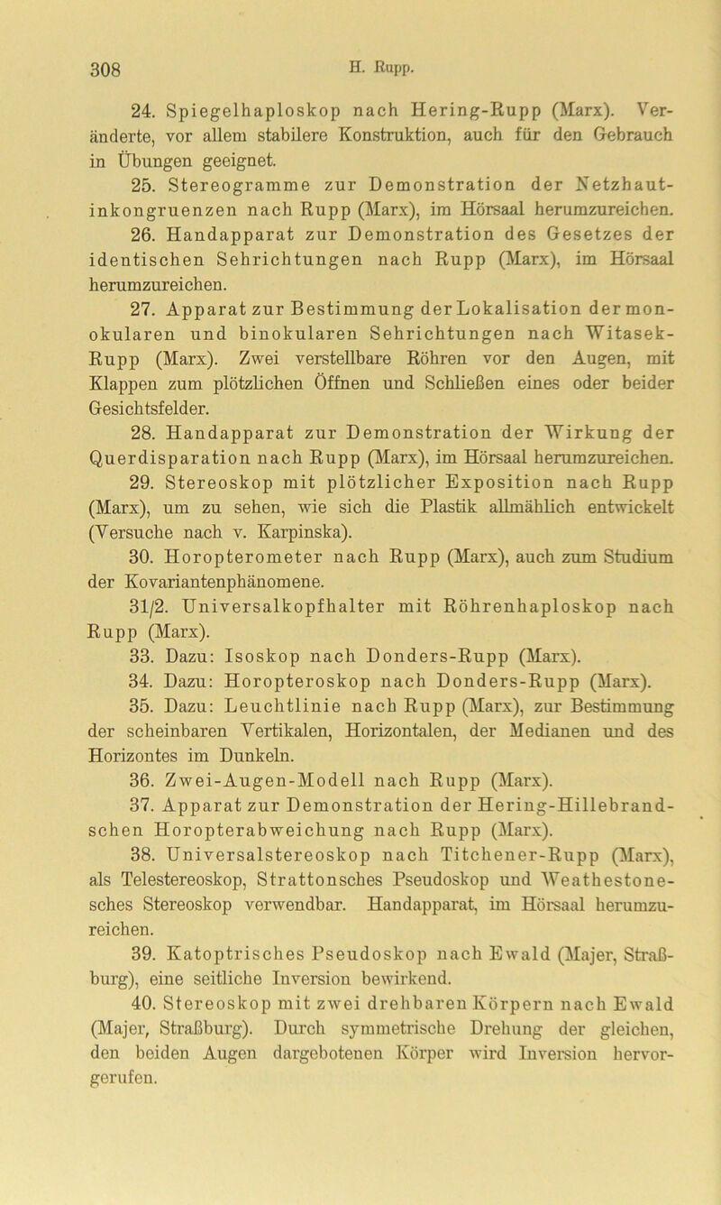 24. Spiegelhaploskop nach Hering-Rupp (Marx). Ver- änderte, vor allem stabilere Konstruktion, auch für den Gebrauch in Übungen geeignet. 25. Stereogramme zur Demonstration der Netzhaut- inkongruenzen nach Rupp (Marx), im Hörsaal herumzureichen. 26. Handapparat zur Demonstration des Gesetzes der identischen Sehrichtungen nach Rupp (Marx), im Hörsaal herumzureichen. 27. Apparat zur Bestimmung der Lokalisation der mon- okularen und binokularen Sehrichtungen nach Witasek- Rupp (Marx). Zwei verstellbare Röhren vor den Augen, mit Klappen zum plötzlichen Öffnen und Schließen eines oder beider Gesichtsfelder. 28. Handapparat zur Demonstration der Wirkung der Querdisparation nach Rupp (Marx), im Hörsaal herumzureichen. 29. Stereoskop mit plötzlicher Exposition nach Rupp (Marx), um zu sehen, wie sich die Plastik allmählich entwickelt (Versuche nach v. Karpinska). 30. Horopterometer nach Rupp (Marx), auch zum Studium der Kovariantenphänomene. 31/2. Universalkopfhalter mit Röhrenhaploskop nach Rupp (Marx). 33. Dazu: Isoskop nach Donders-Rupp (Marx). 34. Dazu: Horopteroskop nach Donders-Rupp (Marx). 35. Dazu: Leuchtlinie nach Rupp (Marx), zur Bestimmung der scheinbaren Vertikalen, Horizontalen, der Medianen und des Horizontes im Dunkeln. 36. Zwei-Augen-Modell nach Rupp (Marx). 37. Apparat zur Demonstration der Hering-Hillebrand- schen Horopterabweichung nach Rupp (Marx). 38. Universalstereoskop nach Titchener-Rupp (Marx), als Telestereoskop, Strattonsches Pseudoskop und Weathestone- sches Stereoskop verwendbar. Handapparat, im Hörsaal herumzu- reichen. 39. Katoptrisches Pseudoskop nach Ewald (Majer, Straß- burg), eine seitliche Inversion bewirkend. 40. Stereoskop mit zwei drehbaren Körpern nach Ewald (Majer, Straßburg). Durch symmetrische Drehung der gleichen, den beiden Augen dargebotenen Körper wird Inversion hervor- gerufen.