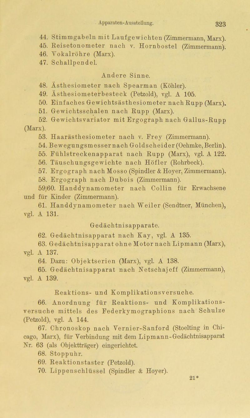 44. Stimmgabeln mit Laufgewichten (Zimmermann, Marx). 45. Reisetonometer nach v. Hornbostel (Zimmermann). 46. Vokalröhre (Marx). 47. Schallpendel. Andere Sinne. 48. Ästhesiometer nach Spearman (Köhler). 49. Ästhesiometerbesteck (Petzold), vgl. A 105. 50. Einfaches Gewichtsästhesiometer nach Rupp (Marx). 51. Gewichtsschalen nach Rupp (Marx). 52. Gewichtsvariator mit Ergograph nach Gallus-Rupp (Marx). 53. Haarästhesiometer nach v. Frey (Zimmermann). 54. Bewegungsmesser nach Goldscheider (Oehmke, Berlin). 55. Fühlstreckenapparat nach Rupp (Marx), vgl. A 122. 56. Täuschungsgewichte nach Höfler (Rohrbeck). 57. Ergograph nach Mosso (Spindler & Hoyer, Zimmermann). 58. Ergograph nach Dubois (Zimmermann). 59/60. Handdynamometer nach Collin für Erwachsene und für Kinder (Zimmermann). 61. Handdynamometer nach Weiler (Sendtner, München), vgl. A 131. Gedächtnisapparate. 62. Gedächtnisapparat nach Kay, vgl. A 135. 63. Gedächtnisapparat ohne Motor nach Lipmann (Marx), vgl. A 137. 64. Dazu: Objektserien (Marx), vgl. A 138. 65. Gedächtnisapparat nach Netschajeff (Zimmermann), vgl. A 139. Reaktions- und Komplikationsversuche. 66. Anordnung für Reaktions- und Komplikations- versuche mittels des Federkymographions nach Schulze (Petzold), vgl. A 144. 67. Chronoskop nach Vernier-Sanford (Stoelting in Chi- cago, Marx), für Yerbindung mit dem Lipmann-Gedächtnisapparat Kr. 63 (als Objektträger) eingerichtet. 68. Stoppuhr. 69. Reaktionstaster (Petzold). 70. Lippenschlüssel (Spindler & Hoyer). 21*