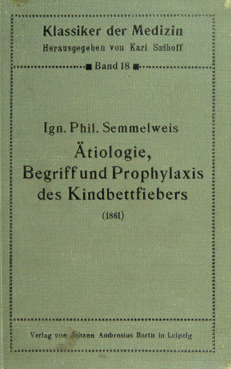 Klassiker der Medizin Heraasgegeben von Karl SudhoH' - ■ Band 18 ■ Ign. Phil. Semmelweis «• Ätiologie, Begriff und Prophylaxis des Kindbettfiebers (1861) Verlag von Johann Ambrosius Barth Iti Leipzig •««««« J «X'A »4.4 4:« ÜCAie-JIlX^ijLaä cd i: 1 i. 1 Id