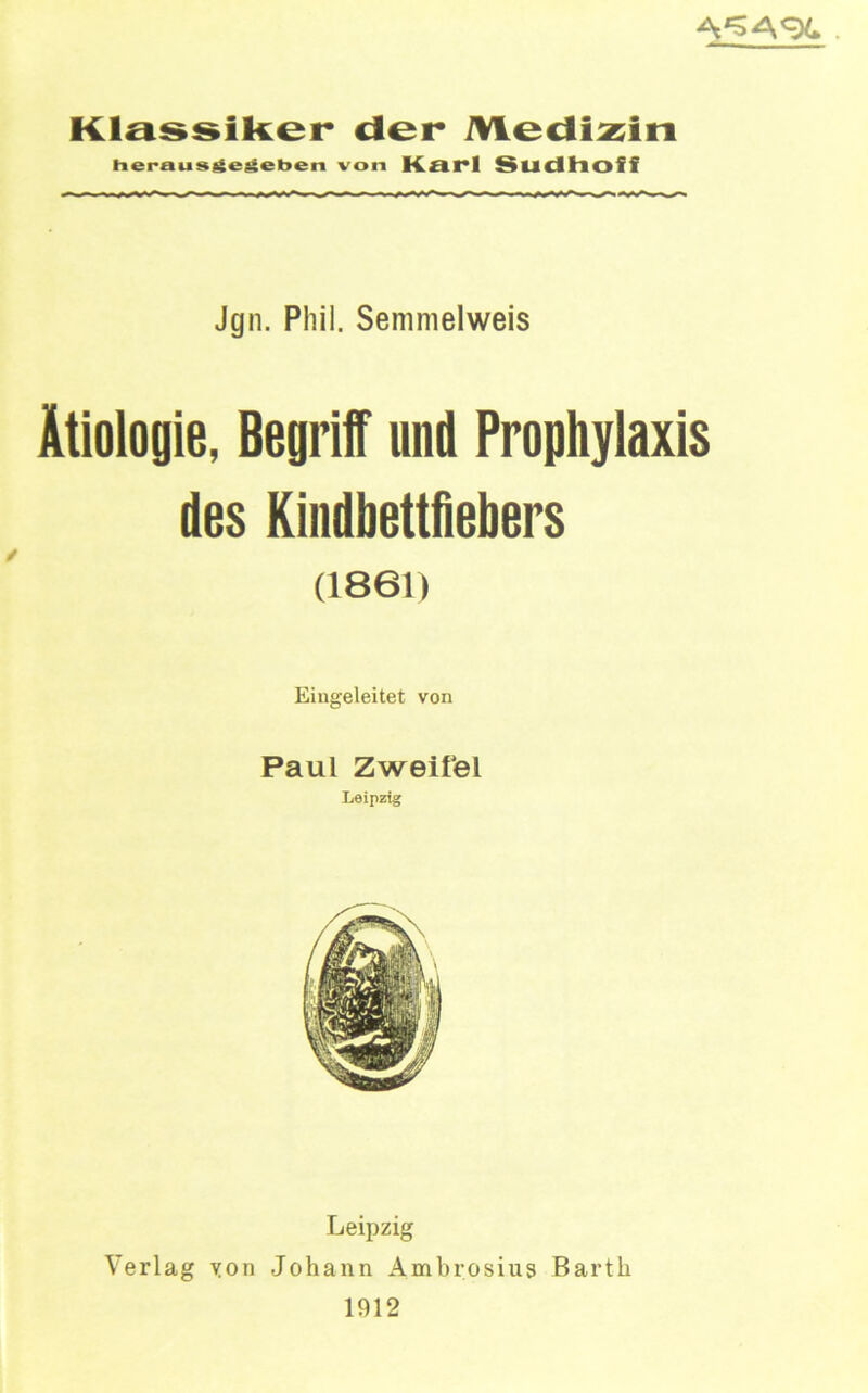 KlassiRer der Medizin herausiieMet>en von Kai*l Sudhoff Jgn. Phil. Semmelweis Ätiologie, Begrilf und Prophylaxis des Kindbettfiebers (1861) Eiugeleitet von Paul Zweifel Leipzig Leipzig Verlag yon Johann Ambrosiug Barth 1912