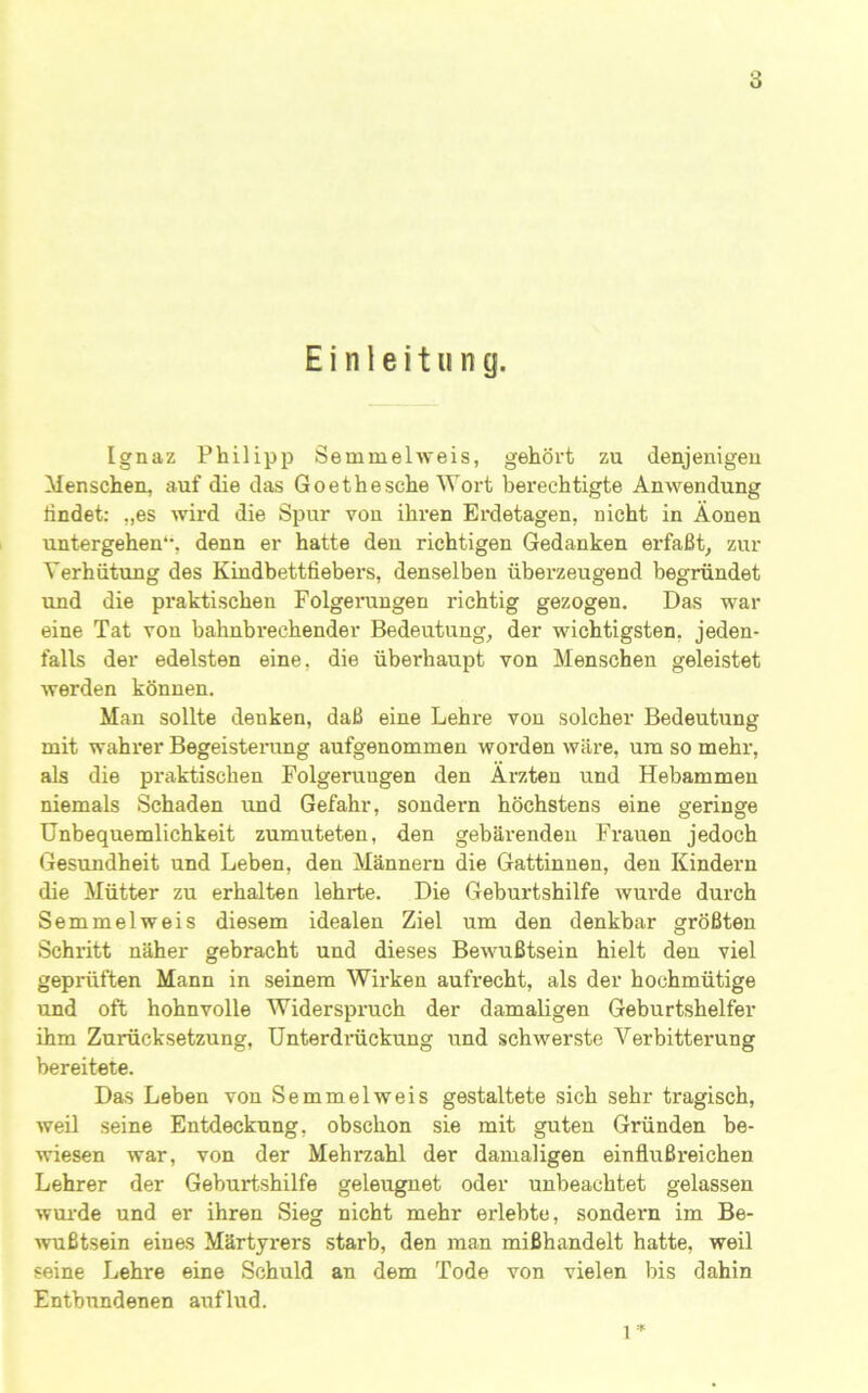 Einleitung. Ignaz Philipp Semmelweis, gehört zu denjenigen Menschen, auf die das Goethe sehe Wort berechtigte Anwendung lindet: „es wird die Spur von ihren Ei-detagen, nicht in Äonen untergehen*’, denn er hatte den richtigen Gedanken erfaßt, zur Verhütung des Kindbettfiebers, denselben überzeugend begründet und die pi’aktischen Folgerungen richtig gezogen. Das war eine Tat von bahnbrechender Bedeutung, der wichtigsten, jeden- falls der edelsten eine, die überhaupt von Menschen geleistet werden können. Man sollte denken, daß eine Lehre von solcher Bedeutung mit wahi’er Begeisterung aufgenommen worden wäre, um so mehr, als die praktischen Folgerungen den Ärzten und Hebammen niemals Schaden imd Gefahr, sondern höchstens eine geringe Unbequemlichkeit zumuteten, den gebärenden Fi’auen jedoch Gesundheit und Leben, den Männern die Gattinnen, den Kindern die Mütter zu erhalten lehrte. Die Geburtshilfe wurde durch Semmelweis diesem idealen Ziel um den denkbar größten Schritt näher gebracht und dieses Bewußtsein hielt den viel geprüften Mann in seinem Wii-ken aufrecht, als der hochmütige und oft hohnvolle Widerspruch der damaligen Geburtshelfer ihm Zurücksetzung, ünterdi’ückung und schwerste Verbitterung bereitete. Das Leben von Semmelweis gestaltete sich sehr tragisch, weil seine Entdeckung, obschon sie mit guten Gründen be- wiesen war, von der Mehrzahl der damaligen einflußx’eichen Lehrer der Geburtshilfe geleugnet oder unbeachtet gelassen wurde und er ihren Sieg nicht mehr erlebte, sondern im Be- wußtsein einas Märtyrers starb, den man mißhandelt hatte, weil seine Lehre eine Schuld an dem Tode von vielen bis dahin Entbundenen aviflud. 1 ’