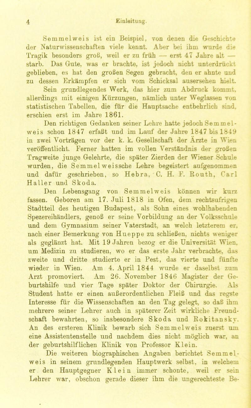 Semmel weis ist ein Beispiel, von denen die Geschichte der Naturwissenschaften viele kennt. Aber bei ihm wurde die Tragik besonders grob, weil er zu früh — erst 47 Jahre alt — starb. Das Gute, was er brachte, ist jedoch nicht unterdrückt geblieben, es hat den großen Segen gebracht, den er ahnte und zu dessen Erkämpfen er sich vom Schicksal ausersehen hielt. Sein grundlegendes Werk, das hier zum Abdruck kommt, allerdings mit einigen Kürzungen, nämlich unter Weglassen von statistischen Tabellen, die für die Hauptsache entbehrlich sind, erschien erst im Jahre 1861. Den richtigen Gedanken seiner Lehre hatte jedoch Semmel- weis schon 1847 erfaßt und im Lauf der Jahre 1847 bis 1849 in zwei Vorträgen vor der k. k. Gesellschaft der Arzte in Wien veröffentlicht. Ferner hatten im vollen Ver.ständnis der großen Tragweite junge Gelehrte, die später Zierden der Wiener .Schule wurden, die Semmelweissche Lehre begeistert aufgenommen und dafür geschrieben, so Hebra, C. H. F. Routh, Carl Haller und Skoda. Den Lebensgang von Semmelweis können wir kurz fassen. Geboren am 17. Juli 1818 in Ofen, dem rechtsufrigen Stadtteil des heutigen Budapest, als Sohn eines wohlhabenden Spezereihändlers, genoß er seine Vorbildung an der Volksschule und dem Gymnasium seiner Vaterstadt, an welch letzterem er, nach einer Bemerkung von Hueppe zu schließen, nichts weniger als geglänzt hat. Mit 19 Jahren bezog er die Universität Wien, um Medizin zu studieren, wo er das erste Jahr verbrachte, das zweite und dritte studierte er in Pest, das vierte iind fünfte wieder in Wien. Am 4. April 1844 wurde er daselbst zum Arzt promoviert. Am 26. November 1846 Magister der Ge- burtshilfe und vier Tage später Doktor der Chirurgie. Als Student hatte er einen außerordentlichen Fleiß und das regste Interesse für die Wissenschaften an den Tag gelegt, so daß ihm mehrere seiner Lehrer auch in spätex’er Zeit wirkliche Freund- schaft bewahrten, so insbesondere Skoda und Rokitansky. An des ersteren Klinik bewarb sich Semmel weis zuerst um eine Assistentenstelle und nachdem dies nicht möglich war, an der geburtshilflichen Klinik von Professor Klein. Die weiteren biographischen Angaben berichtet Semmel- weis in seinem grundlegenden Hauptwerk selbst, in welchem er den Hauptgegner Klein immer schonte. weil er sein Lehrer war, obsclion gerade dieser ihm die ungerechteste Be-