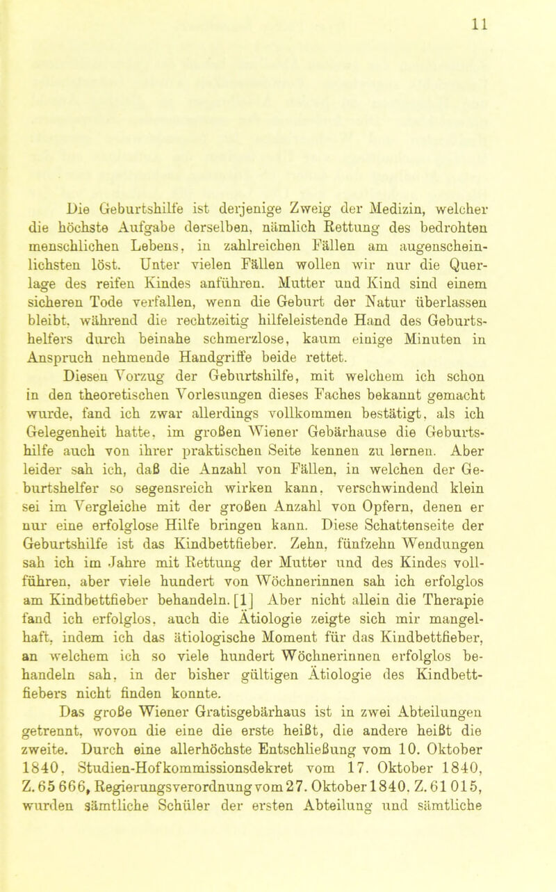 Die Geburtshilfe ist derjenige Zweig der Medizin, welcher die höchste Aufgabe derselben, nämlich Rettung des bedrohten menschlichen Lebens, in zahlreichen Fällen am augenschein- lichsten löst. Unter vielen Fällen wollen wir nur die Quer- lage des reifen Kindes anführen. Mutter und Kind sind einem sicheren Tode verfallen, wenn die Geburt der Natur überlassen bleibt, während die rechtzeitig hilfeleistende Hand des Gebui’ts- helfers dui'ch beinahe schmerzlose, kaum einige Minuten in Anspruch nehmende Handgriife beide rettet. Diesen Vorzug der Geburtshilfe, mit welchem ich schon in den theoretischen Vorlesungen dieses Faches bekannt gemacht wurde, fand ich zwar allerdings vollkommen bestätigt, als ich Gelegenheit hatte, im großen Wiener Gebärhause die Geburts- hilfe auch von ihrer praktischen Seite kennen zu lernen. Aber leider sah ich, daß die Anzahl von Fällen, in welchen der Ge- burtshelfer so segensreich wirken kann, vei'schwindend klein sei im Vergleiche mit der großen Anzahl von Opfern, denen er nur eine erfolglose Hilfe bringen kann. Diese Schattenseite der Geburtshilfe ist das Kindbettfieber. Zehn, fünfzehn Wendungen sah ich im Jahre mit Rettung der Mutter und des Kindes voll- führen, aber viele hundert von Wöchnerinnen sah ich erfolglos am Kindbettfieber behandeln. [1] Aber nicht allein die Therapie fand ich erfolglos, auch die Ätiologie zeigte sich mir mangel- haft, indem ich das ätiologische Moment für das Kindbettfieber, an welchem ich so viele hundert Wöchnerinnen erfolglos be- handeln sah, in der bisher gültigen Ätiologie des Kindbett- fiebers nicht finden konnte. Das große Wiener Gratisgebärhaus ist in zwei Abteilungen getrennt, wovon die eine die erste heißt, die andere heißt die zweite. Durch eine allerhöchste Entschließung vom 10. Oktober 1840, Studien-Hofkommission.sdekret vom 17. Oktober 1840, Z. 65 666, Regierungsverordnungvom27. Oktober 1840. Z. 61 015, wurden sämtliche Schüler der ersten Abteilung und sämtliche