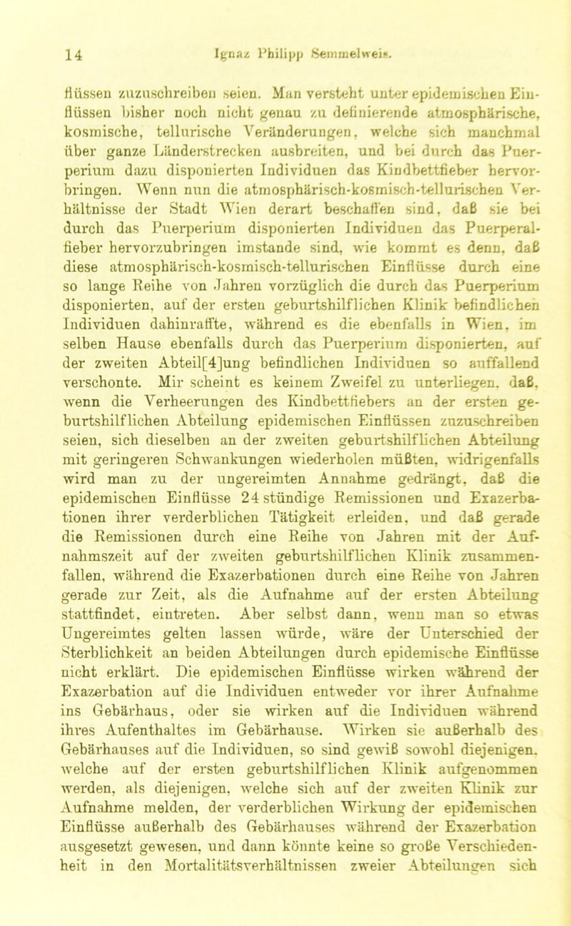 fliissen zuzaschreibeti seieu. Man versteht unter epideaiiscbeu Ein- flüssen bisher noch nicht genau zu fleflniereride atmosphärische, kosmische, tellurische Veränderungen, welche sich manchmal über ganze Ijänderstrecken ausbreiten, und bei durch das Puer- perium dazAi disponierten Individuen das Kiudbettfieber hervor- bringen. Wenn nun die atmosphärisch-kosraisch-tellui-ischen Ver- hältnisse der Stadt Wien derart beschallen sind, daß sie bei durch das Pueqierium disponierten Individuen das Puerperal- fieber hervorzubringen imstande sind, wie kommt es denn, daß diese atmosphärisch-kosmisch-tellurischen Einflüsse durch eine so lange Reihe von Jahren vorzüglich die durch das Puerperium disponierten, auf der ersten geburtshilflichen Klinik befindlichen Individuen dahinraffte, während es die ebenfalls in Wien, im selben Hause ebenfalls durch das Puerperium disponierten, auf der zweiten Abteil[4]ung befindlichen Individuen so auffallend verschonte. Mir scheint es keinem Zw'eifel zu unterliegen, daß, wenn die Verheerungen des Kindbettfiebers an der ersten ge- burtshilflichen Abteilung epidemischen Einflüssen zuzuschreiben seien, sich dieselben an der zweiten geburtshilflichen Abteilung mit geringeren Schwankungen wiederholen müßten, ^vidrigenfalls wird man zu der ungei'eimten Annahme gedrängt, daß die epidemischen Einflüsse 24stündige Remissionen und Exazerba- tionen ihrer verderblichen Tätigkeit erleiden, und daß gerade die Remissionen durch eine Reihe von Jahren mit der Auf- nahmszeit auf der zweiten geburtshilflichen Klinik zusammen- fallen, wähi-end die Exazerbationen durch eine Reihe von Jahren gerade zur Zeit, als die Aufnahme auf der ersten Abteilung stattfindet, eintreten. Aber selbst dann, wenn man so etwas Ungereimtes gelten lassen würde, wäre der Unterschied der Sterblichkeit an beiden Abteilungen durch epidemische Einflüsse nicht erklärt. Die epidemischen Einflüsse wirken während der Exazerbation auf die Individuen entweder vor ihrer Aufnahme ins Gebärhaus, oder sie wirken auf die Individuen wähi-end ihres Aufenthaltes im Gebärhause. Wirken sie außerhalb des Gebärhauses auf die Individuen, so sind gewiß sowohl diejenigen, welche auf der ersten geburtshilflichen Klinik aufgenommen werden, als diejenigen, welche sich auf der zweiten Klinik zur Aufnahme melden, der verderblichen Wirkung der epidemischen Einflüsse außerhalb des Gebärhairses während der Exazerbation ausgesetzt gewiesen, land dann könnte keine so große Verschieden- heit in den Mortalitätsverhältnissen zweier Abteilungen sich