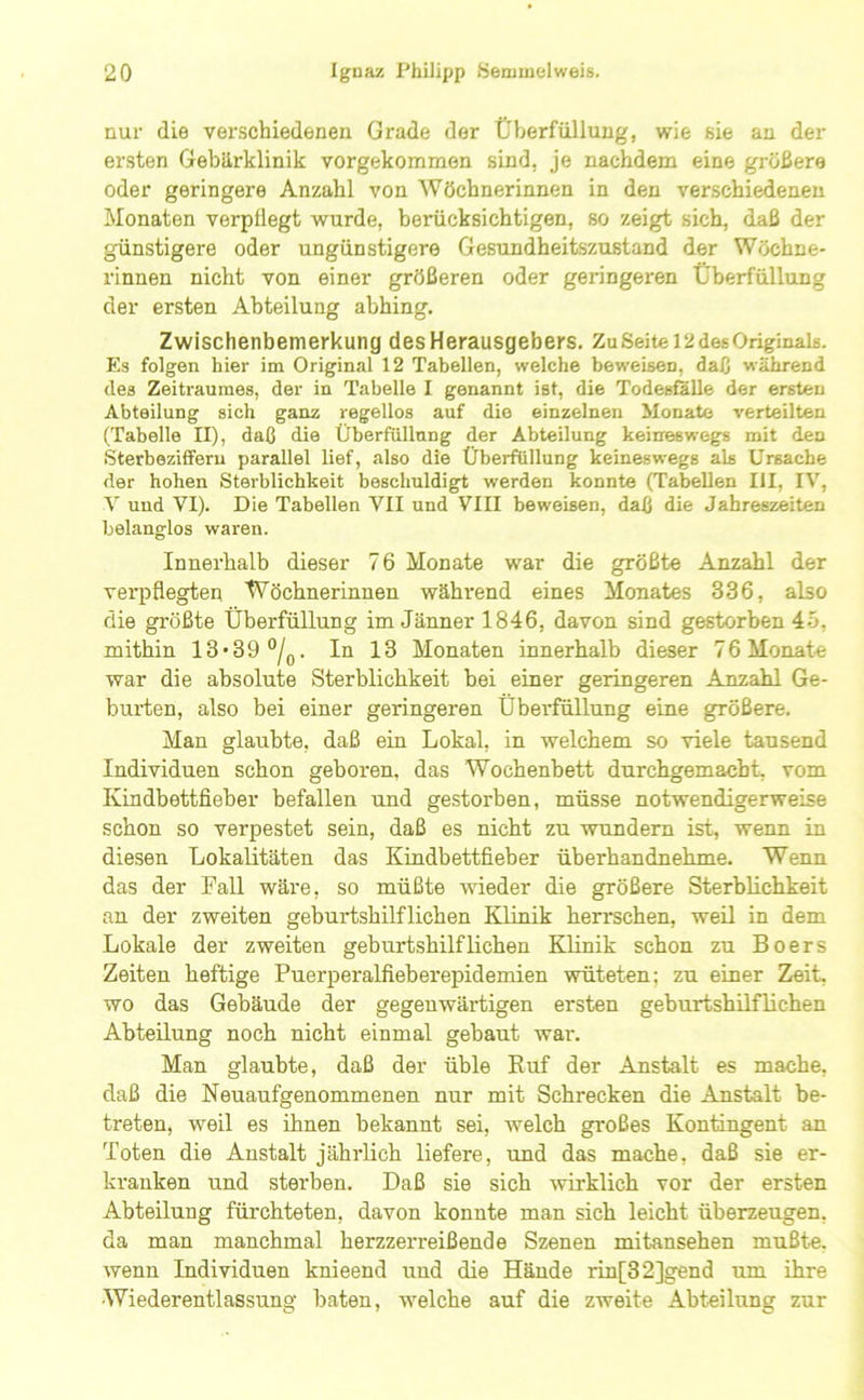 nur die verschiedenen Grade der Überfülluug, wie sie an der ersten Gebärklinik vorgekommen sind, je nachdem eine größere oder geringere Anzahl von Wöchnerinnen in den verschiedenen Monaten verpflegt wurde, berücksichtigen, so zeigt sich, daß der günstigere oder ungünstigere Gesundheitszustand der Wöchne- rinnen nicht von einer größeren oder geringeren Überfüllung der ersten Abteilung abhing. Zwischenbemerkung des Herausgebers. Zu Seite 12 des Originals. Es folgen hier im Original 12 Tabellen, welche beweisen, daß während des Zeitraumes, der in Tabelle I genannt ist, die Todesfälle der ersten Abteilung sich ganz regellos auf die einzelnen Monate verteilten (Tabelle II), daß die Überfüllnng der Abteilung keineswegs mit den Sterbeziffern parallel lief, also die Überfüllung keineswegs als Ursache der hohen Sterblichkeit beschuldigt werden konnte (Tabellen III, IV, V und VI). Die Tabellen VII und VIII beweisen, daß die Jahreszeiten belanglos waren. Innerhalb dieser 76 Monate war die größte Anzahl der verpflegten Wöchnerinnen während eines Monates 336, also die größte Überfüllung im Jänner 1846, davon sind gestorben 45, mithin 13*39 °/p. In 13 Monaten innerhalb dieser 76 Monate war die absolute Sterblichkeit bei einer geringeren AnzaM Ge- burten, also bei einer geringeren Überfüllung eine größere. Man glaubte, daß ein Lokal, in welchem so viele tausend Individuen schon geboren, das Wochenbett durchgemacbt, vom Kindbettfieber befallen und gestorben, müsse notwendigerweise schon so verpestet sein, daß es nicht zu wundem ist, wenn in diesen Lokalitäten das Kindbettfieber überhandnehme. Wenn das der Pall wäre, so müßte wieder die größere Sterblichkeit an der zweiten geburtshilflichen Klinik herrschen, weil in dem Lokale der zweiten geburtshilflichen Klinik schon zu Boers Zeiten heftige Puerperalfieberepidemien wüteten; zu einer Zeit, wo das Gebäude der gegenwärtigen ersten geburtshilflichen Abteilung noch nicht einmal gebaut war. Man glaubte, daß der üble Ruf der Anstalt es mache, daß die Neuaufgenommenen nur mit Schrecken die Anstalt be- treten, weil es ihnen bekannt sei, welch großes Kontingent an Toten die Anstalt jährlich liefere, und das mache, daß sie er- kranken und sterben. Daß sie sich wirklich vor der ersten Abteilung fürchteten, davon konnte man sich leicht überzeugen, da man manchmal herzzerreißende Szenen mitansehen mußte, wenn Individuen knieend und die Hände rin[32]gend um ihre Wiederentlassung baten, welche auf die zweite Abteilung zur