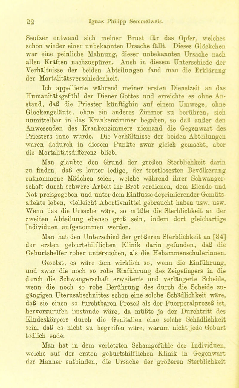 Seufzer entwand sich meiner Brust für das Oijfer, welches schon wieder einer unbekannten Ursache fällt. Dieses Glöckchen war eine peinliche Mahnung, dieser unbekannten Ursache nach allen Kräften nachzuspüren. Auch in diesem Unterschiede der Verhältnisse der beiden Abteilungen fand man die Erklärung der Mortalitätsverschiedenheit. Ich appellierte während meiner ersten Dienstzeit an das Humanitätsgefühl der Diener Gottes und erreichte es ohne An- stand, daß die Priester künftighin auf einem Umwege, ohne Glockengeläute, ohne ein anderes Zimmer zu berühren, sich unmittelbar in das Krankenzimmer begaben, so daß außer den Anwesenden des Krankenzimmers niemand die Gegenwart des Priesters inne wurde. Die Verhältnisse der beiden Abteilungen waren dadurch in diesem Punkte zwar gleich gemacht, aber die Mortalitätsdifferenz blieb. Man glaubte den Grund der großen Sterblichkeit darin zu finden, daß es lauter ledige, der trostlosesten Bevölkerung entnommene Mädchen seien, welche während ihrer Schwanger- schaft durch schwere Arbeit ihr Brot verdienen, dem Elende und Not preisgegeben und unter dem Einflüsse deprimierender Gemüts- aä'ekte leben, vielleicht Abortivmittel gebraucht haben usw. usw. Wenn das die Ursache wäre, so müßte die Sterblichkeit an der zweiten Abteilung ebenso groß sein, indem dort gleichartige Individuen aufgenommen werden. Man hat den Unterschied der größeren Sterblichkeit an [34] der ersten geburtshilflichen Klinik darin gefunden, daß die Geburtshelfer roher untersuchen, als die Hebammenschülerinnen. Gesetzt, es wäre dem wirklich so, wenn die Einführung, und zwar die noch so rohe Einfühning des Zeigefingers in die durch die Schwangerschaft erweiterte und verlängerte Scheide, wenn die noch so rohe Berührung des durch die Scheide zu- gängigen Uterusabschnittes schon eine solche Schädlichkeit wäre, daß sie einen so furchtbaren Prozeß als der Puerperalprozeß ist, hervorzurufen imstande wäre, da müßte ja der Durchtritt des Kindeskörpers durch die Genitalien eine solche Schädlichkeit sein, daß es nicht zu begreifen wäre, warum nicht jede Geburt tödlich ende. Man hat in dem verletzten Schamgefühle der Individuen, welche auf der ersten geburtshilflichen Klinik in Gegenwart der Männer entbinden, die Ursache der größeren Sterblichkeit