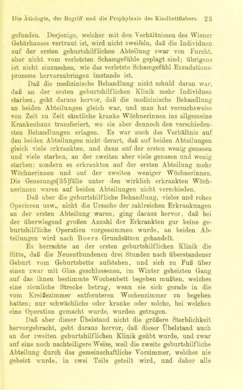 gefunden. Derjenige, welcher mit den Verhältnissen des Wiener Gebärhauses vertraut ist, wird nicht zweifeln, daß die Individuen auf der ersten geburtshilflichen Abteilung zwar von Furcht, aber nicht vom verletzten Schamgefühle geplagt sind; übrigens ist nicht einzusehen, wie das verletzte Schamgefühl Exsudations- prozesse hervorzubringen imstande ist. Daß die medizinische Behandlung nicht schuld daran war. daß an der ersten geburtshilflichen Klinik mehr Individuen starben, geht daraus hervor, daß die medizinische Behandlung an beiden Abteilungen gleich war, und man hat versuchsweise von Zeit zu Zeit sämtliche ki’anke Wöchnerinnen ins allgemeine Krankenhaus transferiert, wo sie aber dennoch den verschieden- sten Behandlungen erlagen. Es war auch das Verhältnis auf den beiden Abteilungen nicht derart, daß auf beiden Abteilungen gleich viele erkrankten, und dann auf der ersten wenig genasen und viele starben, an der zweiten aber viele genasen und wenig starben: sondern es erkrankten auf der ersten Abteilung mehr Wöchnerinnen und auf der zweiten weniger Wöchnerinnen. Die Genesungs[35]fälle unter den wirklich erkrankten Wöch- nerinnen waren auf beiden Abteilungen nicht verschieden. Daß aber die geburtshilfliche Behandlung, vieles und rohes Operieren usw., nicht die Ursache der zahlreichen Erkrankungen an der ersten Abteilung waren, ging daraus hervor, daß bei der überwiegend großen Anzahl der Erkrankten gar keine ge- burtshilfliche Operation vorgenommen wurde, an beiden Ab- teilungen wird nach Boers Grundsätzen gehandelt. Es herrschte an der ersten geburtshilflichen Klinik die Sitte, daß die Neuentbundenen drei Stunden nach überstandener Geburt vom Geburtsbette aufstehen, und sich zu Fuß über einen zwar mit Glas geschlossenen, im Winter geheizten Gang auf das ihnen bestimmte Wochenbett begeben mußten, welches eine ziemliche Strecke betrug, wenn sie sich gerade in die vom Kreißezimmer entfernteren Wochenzimmer zu begeben hatten; nur schwächliche oder kranke oder solche, bei welchen eine Operation gemacht wurde, wurden getragen. Daß aber dieser Übelstand nicht die größere Sterblichkeit hervorgebracht, geht daraus hervor, daß dieser Übelstand auch an der zweiten geburtshilflichen Klinik geübt wurde, und zwar auf eine noch nachteiligere Weise, weil die zweite geburtshilfliche Abteilung durch das gemeinschaftliche Vorzimmer, welches nie geheizt wurde, in zwei Teile geteilt wird, und daher alle