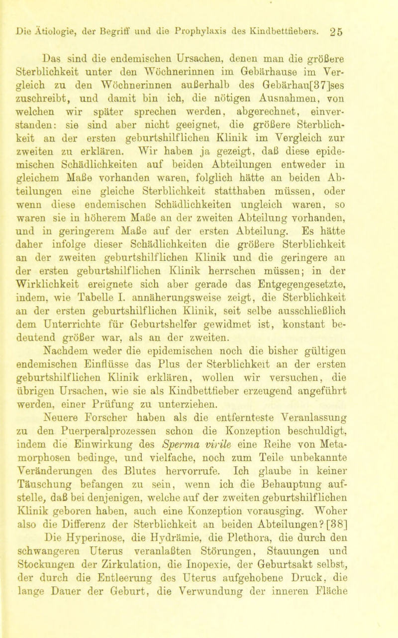 Das sind die endemischen Ursachen, denen man die größere Sterblichkeit unter den Wöchnerinnen im Gehilrhause im Ver- gleich zu den Wöchnerinnen außerhalb des Gebärhau[87]ses zuschreibt, und damit bin ich, die nötigen Ausnahmen, von welchen wir später sprechen werden, abgerechnet, einver- standen: sie sind aber nicht geeignet, die größere Sterblich- keit an der ersten geburtshilflichen Klinik im Vergleich zur zweiten zu erklären. Wir haben ja gezeigt, daß diese epide- mischen Schädlichkeiten auf beiden Abteilungen entweder in gleichem Maße vorhanden waren, folglich hätte an beiden Ab- teilungen eine gleiche Sterblichkeit statthaben müssen, oder wenn diese endemischen Schädlichkeiten ungleich waren, so waren sie in höherem Maße an der zweiten Abteilung vorhanden, und in geringerem Maße auf der ersten Abteilung. Es hätte daher infolge dieser Schädlichkeiten die größere Sterblichkeit an der zweiten geburtshilflichen Klinik und die geringere an der ersten geburtshilflichen Klinik herrschen müssen; in der Wirklichkeit ereignete sich aber gerade das Entgegengesetzte, indem, wie Tabelle I. annäherungsweise zeigt, die Sterblichkeit an der ersten geburtshilflichen Klinik, seit selbe ausschließlich dem Unterrichte für Geburtshelfer gewidmet ist, konstant be- deutend größer war, als an der zweiten. Nachdem weder die epidemischen noch die bisher gültigen endemischen Einflüsse das Plus der Sterblichkeit an der ersten geburtshilflichen Klinik erklären, wollen wir versuchen, die übrigen Ureachen, wie sie als Kindbetttieber erzeugend angeführt werden, einer Prüfung zu unterziehen. Neuere Forscher haben als die entfernteste Veranlassung zu den Puei'peralprozessen schon die Konzeption beschuldigt, indem die Einwirkung des Sperma virile eine Eeihe von Meta- morphosen bedinge, und vielfache, noch zum Teile unbekannte Veränderungen des Blutes hervorrafe. Ich glaube in keiner Täuschung befangen zu sein, wenn ich die Behauptung auf- stelle, daß bei denjenigen, welche auf der zweiten geburtshilflichen Klinik geboren haben, auch eine Konzeption vorausging. Woher also die Ditferenz der Sterblichkeit an beiden Abteilungen? [38] Die Hyperinose, die Hydrämie, die Plethora, die durch den schwangeren Uterus veranlaßten Störungen, Stauungen und Stockungen der Zirkulation, die Inopexie, der Geburtsakt selbst, der durch die Entleerung des Uterus aufgehobene Druck, die lange Dauer der Geburt, die Verwundung der inneren Fläche