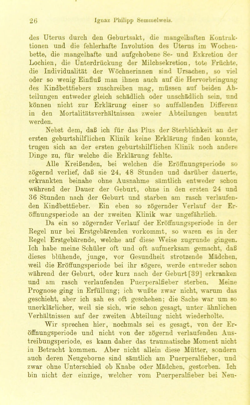 des Utei'us durch den Geburtsakt, die mangelhaften Kontrak- tionen und die fehlerhafte Involution des Uterus im Wochen- bette, die mangelhafte und aufgehobene Se- und Exkretion der Lochien, die Unterdrückung der Milchsekretion, tote Früchte, die Individualität der Wöchnerinnen sind Ursachen, so viel oder so wenig Einfluß man ihnen auch auf die Hervorbringung des Kindbettfiebers zuschreiben mag, müssen auf beiden Ab- teilungen entweder gleich schädlich oder unschädlich sein, und können nicht zur Erklärung einer so auffallenden Difierenz in den Mo rtalitäts Verhältnissen zweier Abteilungen benutzt werden. Nebst dem, daß ich für das Plus der Sterblichkeit an der ersten geburtshilflichen Klinik keine Erklärung finden konnte, trugen sich an der ersten geburtshilflichen Klinik noch andere Dinge zu. für welche die Erklärung fehlte. Alle Kreißenden, bei welchen die Eröffnungsperiode so zögernd veidief, daß sie 24, 48 Stunden und darüber dauerte, erkrankten beinahe ohne Ausnahme sämtlich entweder schon während der Dauer der Geburt, ohne in den ersten 24 und 36 Stunden nach der Geburt und starben am rasch verlaufen- den Kindbettfieber. Ein eben so zögernder Verlauf der Er- öfifnungsperiode an der zweiten Klinik war ungefährlich. Da ein so zögernder Verlauf der Eröffnungsperiode in der Regel nur bei Erstgebärenden vorkommt, so waren es in der Regel Erstgebärende, welche auf diese Weise zugrunde gingen. Ich habe meine Schüler oft und oft aufmerksam gemacht, daß dieses blühende, junge, vor Gesundheit strotzende Mädchen, weil die Eröffungsperiode bei ihr zögere, werde entweder schon während der Geburt, oder kurz nach der Geburt [39] erkranken und am rasch verlaufenden Puerperalfieber sterben. Meine Prognose ging in Erfüllung; ich wmßte zwar nicht, warum das geschieht, aber ich sah es oft geschehen; die Sache war um so unei’klärlicher, weil sie sich, wie schon gesagt, unter ähnlichen Verhältnissen auf der zweiten Abteilung nicht wiederholte. Wir sprechen hier, nochmals sei es gesagt, von der Er- öffnungsperiode und nicht von der zögernd verlaufenden Aus- treibungsperiode, es kann daher das traumatische Moment nicht in Betracht kommen. Aber nicht allein diese Mütter, sondern auch deren Neugeborne sind sämtlich am Puerperalfieber, und zwar ohne Unterschied ob Knabe oder Mädchen, gestorben. Ich bin nicht der einzige, welcher vom Puerperalfieber bei Neu-