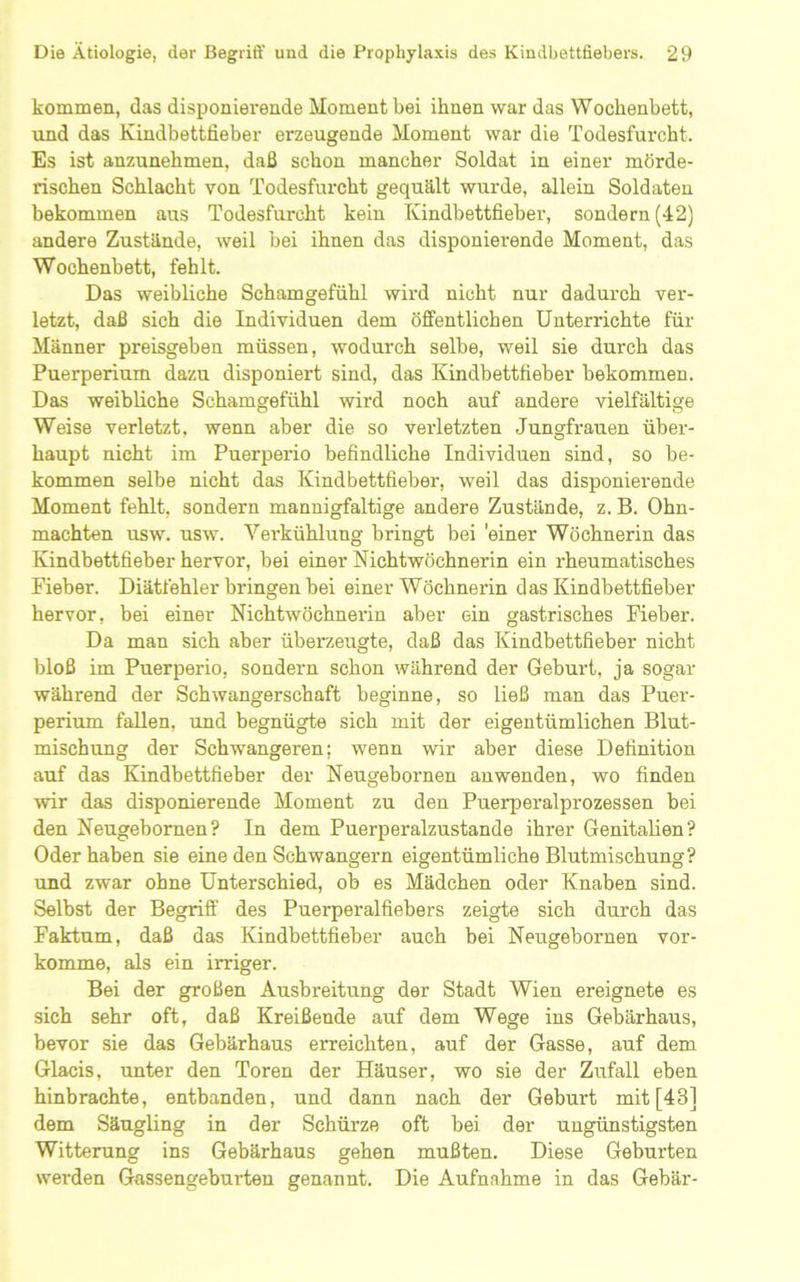 kommen, das disponierende Moment bei ihnen war das Wochenbett, und das Kindbettlieber erzeugende Moment war die Todesfurcht. Es ist anzunehmen, daß schon mancher Soldat in einer mörde- rischen Schlacht von Todesfurcht gequält wurde, allein Soldaten bekommen aus Todesfurcht kein Kindbettfieber, sondern (42) andere Zustände, weil bei ihnen das disponierende Moment, das Wochenbett, fehlt. Das weibliche Schamgefühl wird nicht nur dadurch ver- letzt, daß sich die Individuen dem öffentlichen Unterrichte für Männer preisgeben müssen, wodurch selbe, weil sie durch das Puerperium dazu disponiert sind, das Kindbettfieber bekommen. Das weibliche Schamgefühl wird noch auf andere vielfältige Weise verletzt, wenn aber die so verletzten Jungfrauen über- haupt nicht im Puerperio befindliche Individuen sind, so be- kommen selbe nicht das Kindbettfieber, weil das disponierende Moment fehlt, sondern mannigfaltige andere Zustände, z. B. Ohn- mächten usw. usw. Verkühlung bringt bei 'einer Wöchnerin das Kindbettfieber hervor, bei einer Nichtwöchnerin ein rheumatisches Fieber. Diätfehler bringen bei einer Wöchnerin das Kindbettfieber hervor, bei einer Nichtwöchnerin aber ein gastrisches Fieber. Da man sich aber überzeugte, daß das Kindbettfieber nicht bloß im Puerperio, sondern schon während der Geburt, ja sogar während der Schwangerschaft beginne, so ließ man das Puer- perium fallen, und begnügte sich mit der eigentümlichen Blut- mischung der Schwangeren; wenn wir aber diese Definition auf das Kindbettfieber der Neugebornen auwenden, wo finden wir das disponierende Moment zu den Puerperalprozessen bei den Neugebornen? In dem Puerperalzustande ihrer Genitalien? Oder haben sie eine den Schwängern eigentümliche Blutmischung? und zwar ohne Unterschied, ob es Mädchen oder Knaben sind. Selbst der Begriff des Puerperalfiebers zeigte sich durch das Faktum, daß das Kindbettfieber auch bei Neugebornen vor- komme, als ein irriger. Bei der großen Ausbreitung der Stadt Wien ereignete es sich sehr oft, daß Kreißende auf dem Wege ins Gebärhaus, bevor sie das Gebärhaus erreichten, auf der Gasse, auf dem Glacis, unter den Toren der Häuser, wo sie der Zufall eben hinbrachte, entbanden, und dann nach der Geburt mit [43] dem Säugling in der Schürze oft bei der ungünstigsten Witterung ins Gebärhaus gehen mußten. Diese Geburten werden Gassengeburten genannt. Die Aufnahme in das Gebär-