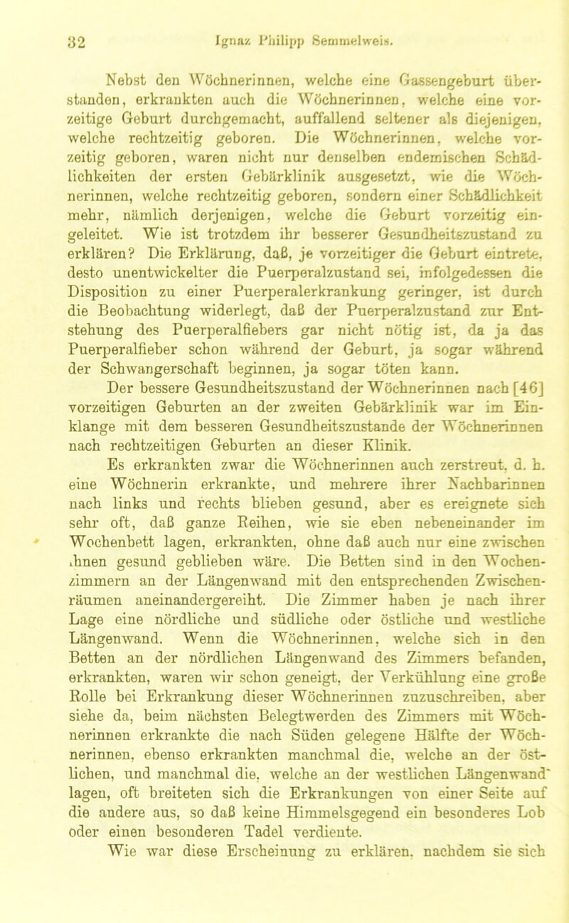 Nebst den Wöchnerinnen, welche eine Gassengeburt über- stiindon, erkrankten auch die Wöchnerinnen, welche eine vor- zeitige Geburt durchgemacht, auffallend seltener als diejenigen, welche rechtzeitig geboren. Die Wöchnerinnen, welche vor- zeitig geboren, waren nicht nur denselben endemischen Schäd- lichkeiten der ersten Gebärklinik ausgesetzt, wie die Wöch- nerinnen, welche rechtzeitig geboren, sondern einer Schädlichkeit mehr, nämlich derjenigen, welche die Geburt vorzeitig ein- geleitet. Wie ist trotzdem ihr besserer Gesundheitszustand zu erklären? Die Erklärung, daß, je vorzeitiger die Geburt eintrete, desto unentwickelter die Puerperalzustand sei, infolgedessen die Disposition zu einer Puerperalerkrankung geringer, ist durch die Beobachtung widerlegt, daß der Puerperalzustand zxir Ent- stehung des Puerperalfiebers gar nicht nötig ist, da ja das Puerperalfieber schon während der Geburt, ja sogar während der Schwangerschaft beginnen, ja sogar töten kann. Der bessere Gesundheitszustand der Wöchnerinnen nach [46J vorzeitigen Geburten an der zweiten Gebärklinik war im Ein- klänge mit dem besseren Gesundheitszustände der Wöchnerinnen nach rechtzeitigen Geburten an dieser Klinik. Es erkrankten zwar die Wöchnerinnen auch zerstreut, d. h. eine Wöchnerin erkrankte, und mehrere ihrer Nachbarinnen nach links und rechts blieben gesund, aber es ereignete sieh sehr oft, daß ganze Reihen, wie sie eben nebeneinander im Wochenbett lagen, erkrankten, ohne daß auch nur eine zwischen ihnen gesund geblieben wäre. Die Betten sind in den Wochen- zimmern an der Längenwand mit den entsprechenden Zwischen- räumen aneinandergereiht. Die Zimmer haben je nach ihrer Lage eine nördliche und südliche oder östliche und westliche Längenwand. Wenn die Wöchnerinnen, welche sich in den Betten an der nördlichen Längenwand des Zimmers befanden, erkrankten, waren wir schon geneigt, der Verkühlung eine große Rolle bei Erkrankung dieser Wöchnerinnen zuzuschreiben, aber siehe da, beim nächsten Belegtwerden des Zimmers mit Wöch- nerinnen erkrankte die nach Süden gelegene Hälfte der Wöch- nerinnen, ebenso erkrankten manchmal die, welche an der öst- lichen, und manchmal die, welche an der westlichen Längenwand' lagen, oft breiteten sich die Erkrankungen von einer Seite auf die andere aus, so daß keine Himmelsgegend ein besonderes Lob oder einen besonderen Tadel verdiente. Wie war diese Erscheinung zu erklären, nachdem sie sich