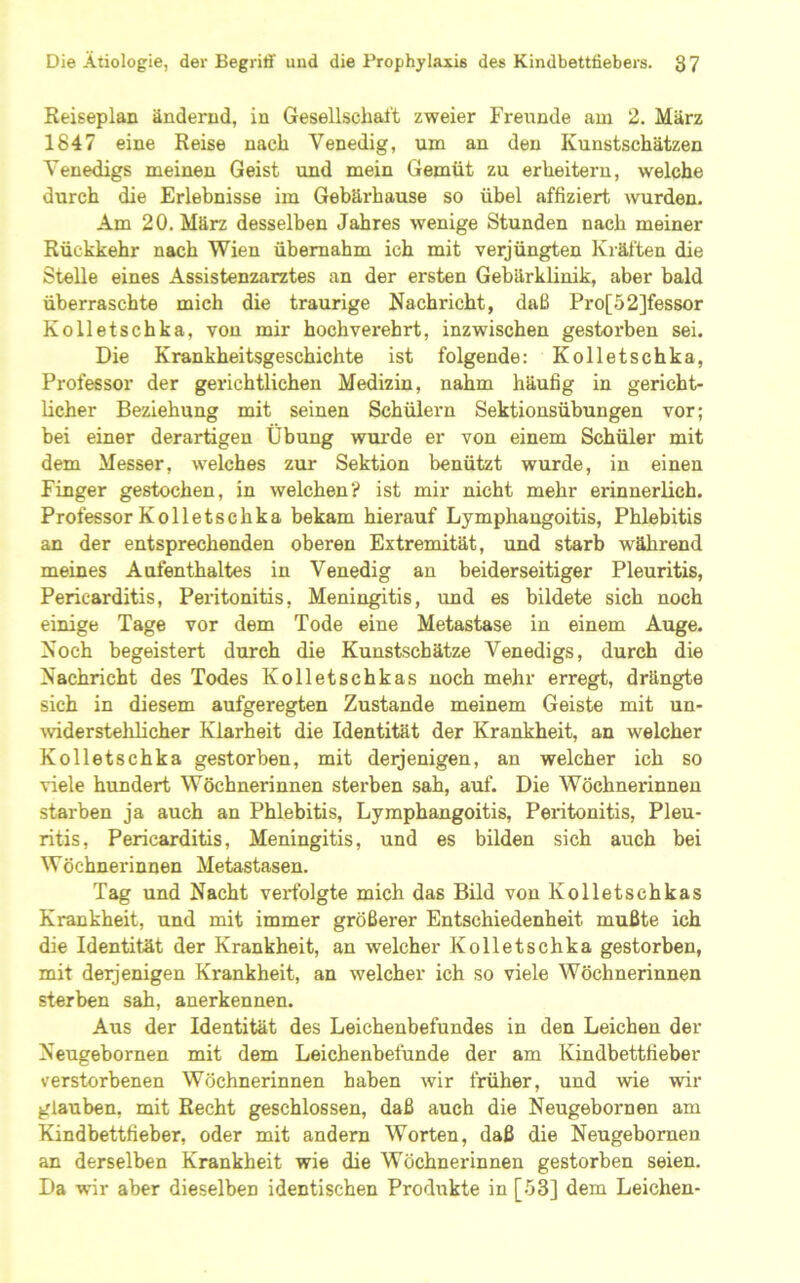 Reiseplan ändernd, in Gesellschaft zweier Freunde am 2. März 1847 eine Reise nach Venedig, um an den Kunstschätzen Venedigs meinen Geist und mein Gemüt zu erheitern, welche durch die Erlebnisse im Gebärhause so übel affiziert wurden. Am 20, März desselben Jahres wenige Stunden nach meiner Rückkehr nach Wien übernahm ich mit verjüngten Kräften die Stelle eines Assistenzarztes an der ersten Gebärklinik, aber bald überraschte mich die traurige Nachricht, daß Pro[52]fessor Kolletschka, von mir hochverehrt, inzwischen gestorben sei. Die Krankheitsgeschichte ist folgende: Kolletschka, Professor der gerichtlichen Medizin, nahm häufig in gericht- licher Beziehung mit seinen Schülern Sektionsübungen vor; bei einer derartigen Übung wurde er von einem Schüler mit dem Messer, welches zur Sektion benützt wurde, in einen Finger gestochen, in welchen? ist mir nicht mehr erinnerlich. Professor Kolletschka bekam hierauf Lymphangoitis, Phlebitis an der entsprechenden oberen Extremität, und starb während meines Aufenthaltes in Venedig an beiderseitiger Pleuritis, Pericarditis, Peiitonitis, Meningitis, und es bildete sich noch einige Tage vor dem Tode eine Metastase in einem Auge. Noch begeistert durch die Kunstschätze Venedigs, durch die Nachricht des Todes Kolletschkas noch mehr erregt, drängte sich in diesem aufgeregten Zustande meinem Geiste mit un- widerstehlicher Klarheit die Identität der Krankheit, an welcher Kolletschka gestorben, mit deijenigen, an welcher ich so viele hundert Wöchnerinnen sterben sah, auf. Die Wöchnerinnen starben ja auch an Phlebitis, Lymphangoitis, Peritonitis, Pleu- ritis, Pericarditis, Meningitis, und es bilden sich auch bei Wöchnerinnen Metastasen. Tag und Nacht verfolgte mich das Bild von Kolletschkas Krankheit, und mit immer größerer Entschiedenheit mußte ich die Identität der Krankheit, an welcher Kolletschka gestorben, mit derjenigen Krankheit, an welcher ich so viele Wöchnerinnen sterben sah, anerkennen. Aus der Identität des Leichenbefundes in den Leichen der Neugebornen mit dem Leichenbefunde der am Kindbettfieber verstorbenen Wöchnerinnen haben wir früher, und wie wir glauben, mit Recht geschlossen, daß auch die Neugebornen am Kindbettfieber, oder mit andern Worten, daß die Neugebornen an derselben Krankheit wie die Wöchnerinnen gestorben seien. Da wir aber dieselben identischen Produkte in [.53] dem Leichen-