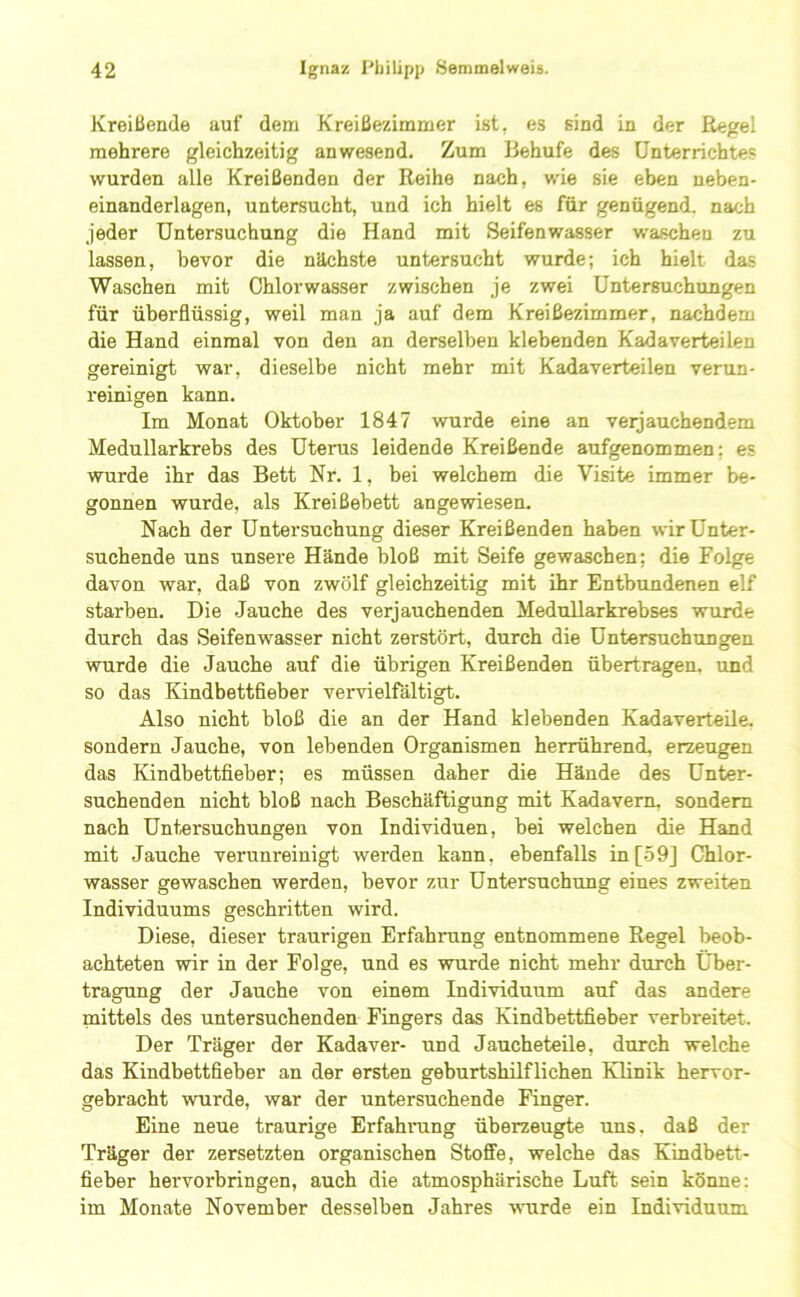 Kreißende auf dem Kreißezimmer ist, es sind in der Regel mehrere gleichzeitig anwesend. Zum Behufe des Unterrichtes wurden alle Kreißenden der Reihe nach, wie sie eben neben- einanderlagen, untersucht, und ich hielt es für genügend, nach jeder Untersuchung die Hand mit Seifenwasser waschen zu lassen, bevor die nächste untersucht wurde; ich hielt das Waschen mit Chlorwasser zwischen je zwei Untersuchungen für überflüssig, weil man ja auf dem Kreißezimmer, nachdem die Hand einmal von den an derselben klebenden Kadaverteilen gereinigt war, dieselbe nicht mehr mit Kadaverteilen verun- reinigen kann. Im Monat Oktober 1847 wurde eine an verjauchendem Medullarkrebs des Uterus leidende Kreißende aufgenommen; es wurde ihr das Bett Nr. 1, bei welchem die Visite immer be- gonnen wurde, als Kreißebett angewiesen. Nach der Untersuchung dieser Kreißenden haben wir Unter- suchende uns unsere Hände bloß mit Seife gewaschen; die Folge davon war, daß von zwölf gleichzeitig mit ihr Entbundenen elf starben. Die Jauche des verjauchenden Medullarkrebses wurde durch das Seifenwasser nicht zerstört, durch die Untersuchungen wurde die Jauche auf die übrigen Kreißenden übertragen, und so das Kindbettfieber vervielfältigt. Also nicht bloß die an der Hand klebenden Kadaverteile, sondern Jauche, von lebenden Organismen herrührend, erzeugen das Kindbettfieber; es müssen daher die Hände des Unter- suchenden nicht bloß nach Beschäftigung mit Kadavern, sondern nach Untersuchungen von Individuen, bei welchen die Hand mit Jauche verunreinigt werden kann, ebenfalls in[59] Chlor- wasser gewaschen werden, bevor zur Untersuchung eines zweiten Individuums geschritten wird. Diese, dieser traurigen Erfahrung entnommene Regel beob- achteten wir in der Folge, und es wurde nicht mehr durch Über- tragung der Jauche von einem Individuum auf das andere mittels des untersuchenden Fingers das Kindbettfieber verbreitet. Der Träger der Kadaver- und Jaucheteile, durch welche das Kindbettfieber an der ersten geburtshilflichen Klinik hervor- gebracht wurde, war der untersuchende Finger. Eine neue traurige Erfahrung überzeugte uns. daß der Träger der zersetzten organischen Stoffe, welche das Kindbett- fieber hervorbringen, auch die atmosphärische Luft sein könne: im Monate November desselben Jahres wmrde ein Individuum