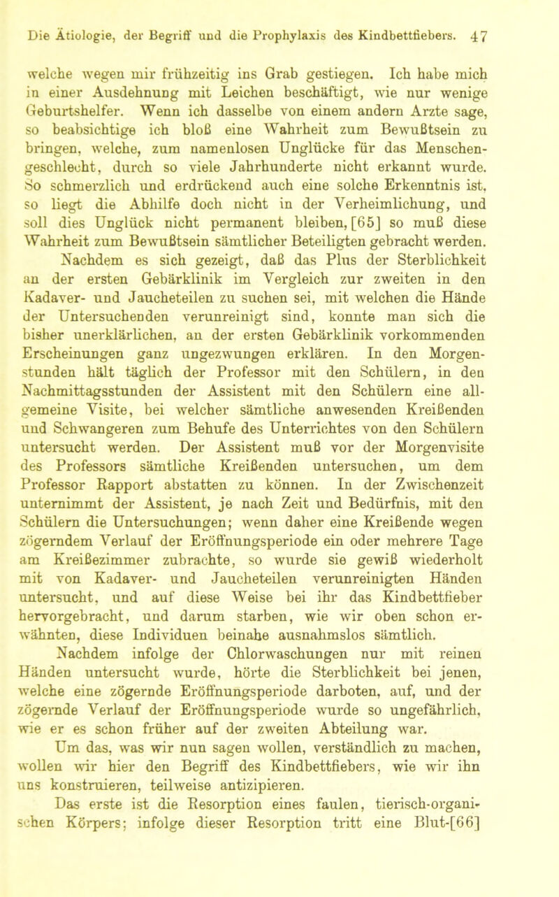 welche wegen mir frühzeitig ins Grab gestiegen. Ich habe mich in einer Ausdehnung mit Leichen beschäftigt, Avie nur wenige Geburtshelfer. Wenn ich dasselbe von einem andern Arzte sage, so beabsichtige ich bloß eine Wahrheit zum Bewußtsein zu bringen, welche, zum namenlosen Unglücke für das Menschen- geschlecht, durch so viele Jahrhunderte nicht erkannt wurde. So schmerzlich und erdrückend auch eine solche Erkenntnis ist. so liegt die Abhilfe doch nicht in der Verheimlichung, und soll dies Unglück nicht pei’manent bleiben, [65J so muß diese Wahrheit zum Bewußtsein sämtlicher Beteiligten gebracht werden. Nachdem es sich gezeigt, daß das Plus der Sterblichkeit au der ersten Gebärklinik im Vergleich zur zweiten in den Kadaver- und Jaucheteilen zu suchen sei, mit welchen die Hände der Untersuchenden verunreinigt sind, konnte man sich die bisher unerklärlichen, an der ersten Gebärklinik vorkommenden Erscheinungen ganz ungezwungen ei’klären. In den Morgen- stunden hält täglich der Professor mit den Schülern, in den Nachmittagsstunden der Assistent mit den Schülern eine all- gemeine Visite, bei welcher sämtliche anwesenden Kreißenden und Schwangeren zum Behufe des Unterrichtes von den Schülern untersucht werden. Der Assistent muß vor der Morgenvisite des Professors sämtliche Kreißenden untersuchen, um dem Professor Rapport abstatten zu können. In der Zwischenzeit unternimmt der Assistent, je nach Zeit und Bedürfnis, mit den Schülern die Untersuchungen; wenn daher eine Kreißende wegen zögerndem Verlauf der Eröflhungsperiode ein oder mehrere Tage am Kreißezimmer zubrachte, so wurde sie gewiß wiederholt mit von Kadaver- und Jaucheteilen verunreinigten Händen untersucht, und auf diese Weise bei ihr das Kindbetttieber hervorgebracht, und darum starben, wie wir oben schon er- wähnten, diese Individuen beinahe ausnahmslos sämtlich. Nachdem infolge der Chlorwaschungen nur mit reinen Händen untersucht wurde, hörte die Sterblichkeit bei jenen, welche eine zögernde Eröffnungsperiode darboten, auf, und der zögemde Verlauf der Eröffnungsperiode wurde so ungefährlich, wie er es schon früher auf der zweiten Abteilung war. Um das, was wir nun sagen wollen, verständlich zu machen, wollen wir hier den Begriff des Kindbettfiebers, wie wir ihn uns konstruieren, teilweise antizipieren. Das erste ist die Resorption eines faulen, tierisch-organi- schen Körpers; infolge dieser Resorption tritt eine Blut-[66]