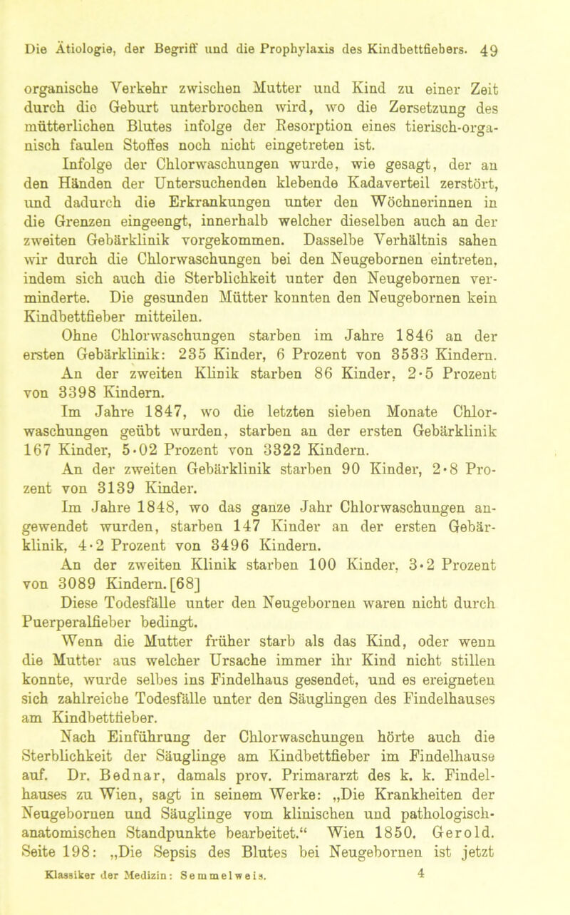 organische Verkehr zwischen Mutter und Kind zu einer Zeit durch die Geburt unterbrochen wird, wo die Zersetzung des mütterlichen Blutes infolge der Resorption eines tierisch-orga- nisch faulen Stoffes noch nicht eingetreten ist. Infolge der Chlorwaschungen wurde, wie gesagt, der an den Händen der Untersuchenden klebende Kadaverteil zerstört, und dadurch die Erkrankungen unter den Wöchnerinnen in die Grenzen eingeengt, innerhalb welcher dieselben auch an der zweiten Gebärklinik vorgekommen. Dasselbe Verhältnis sahen wir durch die Chlorwaschungen bei den Neugebornen eintreten, indem sich auch die Sterblichkeit unter den Neugebornen ver- minderte. Die gesunden Mütter konnten den Neugebornen kein Kindbettfieber mitteilen. Ohne Chlorwaschungen starben im Jahre 1846 an der ersten Gebärklinik: 235 Kinder, 6 Prozent von 3533 Kindern. An der zweiten Klinik starben 86 Kinder, 2*5 Prozent von 3398 Kindern. Im Jahre 1847, wo die letzten sieben Monate Chlor- waschungen geübt wurden, starben an der ersten Gebärklinik 167 Kinder, 5*02 Prozent von 3322 Kindern. An der zweiten Gebärklinik starben 90 Kinder, 2*8 Pro- zent von 3139 Kinder. Im Jahre 1848, wo das ganze Jahr Chlorwaschungen an- gewendet wurden, starben 147 Kinder an der ersten Gebär- klinik, 4*2 Prozent von 3496 Kindexm. An der zweiten Klinik stai-ben 100 Kinder, 3*2 Prozent von 3089 Kindern. [68] Diese Todesfälle unter den Neugebornen waren nicht durch Puerperalfieber bedingt. Wenn die Mutter früher starb als das Kind, oder wenn die Mutter aus welcher Ursache immer ihr Kind nicht stillen konnte, wurde selbes ins Findelhaus gesendet, und es ereigneten sich zahlreiche Todesfälle unter den Säuglingen des Findelhauses am Kindbetttieber. Nach Einführung der Chlorwaschungen höiiie auch die Sterblichkeit der Säuglinge am lündbettfieber im Findelhause auf. Dr. Bednar, damals prov. Primararzt des k. k. Findel- hauses zu Wien, sagt in seinem Wei’ke: „Die Krankheiten der Neugebornen und Säuglinge vom klinischen und pathologisch- anatomischen Standpunkte bearbeitet.“ Wien 1850, Gerold. Seite 198: „Die Sepsis des Blutes bei Neugebornen ist jetzt Klassiker der Medizin: Semmelweis. 4