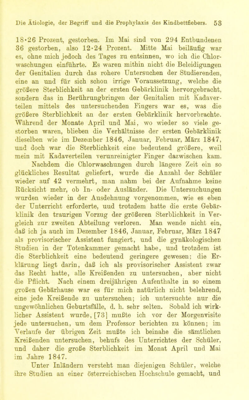 18*26 Prozent, gestorben. Im Mai sind von 294 Entbundenen 36 gestorben, also 12*24 Prozent. Mitte Mai beiläufig w^ar es, ohne mich jedoch des Tages zu entsinnen, wo ich die Chlor- Avaschungen einführte. Es waren mithin nicht die Beleidigungen der Genitalien durch das rohere Untersuchen der Studierenden, eine an und für sich schon irrige Voraussetzung, welche die größere Sterblichkeit an der ersten Gebärklinik hervorgebracht, sondern das in Berührungbringen der Genitalien mit Kadaver- teilen mittels des untersuchenden Fingers war es, was die größere Sterblichkeit an der ersten Gebärklinik hervorbrachte. Während der Monate April und Mai, wo wieder so viele ge- storben waren, blieben die Verhältnisse der ersten Gebärklinik dieselben wie im Dezember 1846, Januar, Februar, März 1847, und doch war die Sterblichkeit eine bedeutend größere, weil mein mit Kadaverteüen verunreinigter Finger dazwischen kam. Nachdem die Chlorwaschungen durch längere Zeit ein so glückliches Kesultat geliefert, wurde die Anzahl der Schüler wieder auf 42 vermehrt, man nahm bei der Aufnahme keine Rücksicht mehr, ob In- oder Ausländer. Die Untersuchungen Avurden wieder in der Ausdehnung vorgenommen, wie es eben der Unterricht erforderte, uud trotzdem hatte die erste Gebär- klinik den traurigen Vorzug der größeren Sterblichkeit in Ver- gleich zur zweiten Abteilung verloren. Man wende nicht ein, daß ich ja auch im Dezember 1846, Januar, Februar, März 1847 als provisorischer Assistent fungiert, und die gynäkologischen Studien in der Totenkammer gemacht habe, und trotzdem ist die Sterblichkeit eine bedeutend geringere gewesen; die Er- klärung liegt darin, daß ich als provisorischer Assistent zwar das Recht hatte, alle Kreißenden zu untersuchen, aber nicht die Pflicht. Nach einem dreijährigen Aufenthalte in so einem großen Gebärhause war es für mich natürlich nicht belehrend, eine jede Kreißende zu untersuchen; ich untersuchte nur die ungewöhnlichen Geburtsfälle, d. h. sehr selten. Sobald ich wirk- licher Assistent wurde, [73] mußte ich vor der Morgenvisite jede untersuchen, um dem Professor berichten zu können; im Verlaufe der übrigen Zeit mußte ich beinahe die sämtlichen Kreißenden untersuchen, behufs des Unterrichtes der Schüler, und daher die große Sterblichkeit im Monat April und Mai im Jahre 1847. Unter Inländern versteht man diejenigen Schüler, welche ihre Studien an einer österreichischen Hochschule gemacht, und