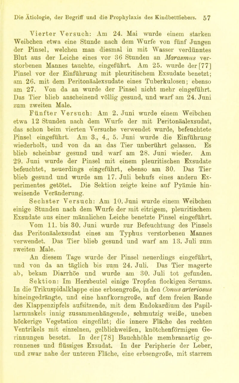 Vierter Versuch; Am 24. Mai -wurde einem starken Weibchen etwa eine Stunde nach dem Wurfe von fünf Jungen der Pinsel, welchen man diesmal in mit Wasser verdünntes Blut aus der Leiche eines vor 36 Stunden an Marasmus ver- storbenen Mannes tauchte, eingeführt. Am 25. wurde der [77] Pinsel vor der Einführung mit pleuritischem Exsudate benetzt; am 26. mit dem Peritonüalexsudate eines Tuberkulosen; ebenso am 27. Von da an wurde der Pinsel nicht mehr eingeführt. Das Tier blieb anscheinend völlig gesund, und warf am 24. Juni zum zweiten Male. Fünfter Versuch: Am 2. Juni wurde einem Weibchen etwa 12 Stunden nach dem Wurfe der mit Peritonäalexsudat, das schon beim vierten Versuche verwendet wurde, befeuchtete Pinsel eingeführt. Am 3., 4., 5. Juni wurde die Einführung wiederholt, imd von da an das Tier unberührt gelassen. Es blieb scheinbar gesund und warf am 28. Juni wieder. Am 29. Juni wurde der Pinsel mit einem pleuritischen Exsudate befeuchtet, neuerdings eingeführt, ebenso am 30. Das Tier blieb gesund und wurde am 17. Juli behufs eines andern Ex- perimentes getötet. Die Sektion zeigte keine auf Pyämie hin- weisende Veränderung. Sechster Versuch: Am 10. Juni wurde einem Weibchen einige Stunden nach dem Wurfe der mit eitrigem, pleuritischem Exsudate aus einer männlichen Leiche benetzte Pinsel eingeführt. Vom 11. bis 30. Juni wurde zur Befeuchtung des Pinsels das Peritonäalexsudat eines am Typhus verstorbenen Mannes verwendet. Das Tier blieb gesund und warf am 13. Juli zum zweiten Male. An diesem Tage wurde der Pinsel neuerdings eingeführt, und von da an täglich bis zum 24. Juli. Das Tier magerte ab, bekam Diarrhöe und wurde am 30. Juli tot gefunden. Sektion; Im Herzbeutel einige Tropfen flockigen Serums. In die Trikuspidalklappe eine erbsengroße, in den Conus arteriosus hineingedrängte, und eine hanfkorngroße, auf dem freien Bande des Klappenzipfels aufsitzende, mit dem Endokardium des Papil- larmuskels innig zusammenhängende, schmutzig weiße, uneben höckerige Vegetation eingefilzt; die innere Fläche des rechten Ventrikels mit einzelnen, gelblich weißen, knötchenförmigen Ge- rinnungen besetzt. In der [78] Bauchhöhle membranartig ge- ronnenes und flüssiges Exsudat. In der Peripherie der Leber, und zwar nahe der unteren Fläche, eine erbsengroße, mit starrem