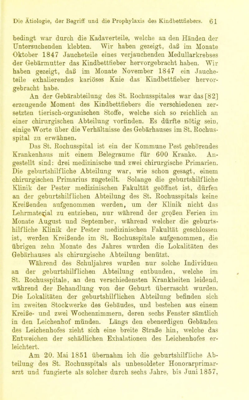 bedingt war durch die Kadaverteile, welche an den Händen der Untersuchenden klebten. Wir haben gezeigt, daß im Monate Oktober 1847 Jaucheteile eines verjauchenden Medullarkrebses der Gebärmutter das Kindbettlieber hervorgebracht haben. Wir haben gezeigt, daß im Monate November 1847 ein Jauche- teile exhalierendes kariöses Knie das Kindbettfieber hervor- gebracht habe. An der Gebärabteilung des St. Rochusspitales war das [82] erzeugende Moment des Kindbettfiebers die verschiedenen zer- setzten tierisch-organischen Stoffe, welche sich so reichlich an einer chirurgischen Abteilung vorfinden. Es dürfte nötig sein, einige Worte über die Verhältnisse des Gebärhauses im St. ßochus- spital zu erwähnen. Das St. Rochusspital ist ein der Kommune Pest gehörendes Krankenhaus mit einem Belegraume für 600 Kranke. An- gestellt sind: drei medizinische und zwei chirurgische Piimarien. Die geburtshilfliche Abteilung war, wie schon gesagt, einem chirurgischen Primarius zugeteilt. Solange die geburtshilfliche Klinik der Pester medizinischen Fakultät geöffnet ist, dürfen an der geburtshilflichen Abteilung des St. Rochusspitals keine Kreißenden aufgenommen werden, um der Klinik nicht das Lehrmaterial zu entziehen, nur während der gi’oßen Ferien im Monate August und September, während welcher die geburts- hilfliche Klinik der Pester medizinischen Fakultät geschlossen ist, werden Kreißende im St. Rochusspitale aufgenommen, die übrigen zehn Monate des Jahres wurden die Lokalitäten des Gebärhauses als chirurgische Abteilung benützt. Während des Schuljahres wurden nur solche Individuen an der geburtshilflichen Abteilung entbunden, welche im St. Rochusspitale, an den verschiedensten Krankheiten leidend, während der Behandlung von der Geburt überrascht wurden. Die Lokalitäten der geburtshilflichen Abteilung befinden sich im zweiten Stockwerke des Gebäudes, und bestehen aus einem Kreiße- und zwei Wochenzimmern, deren sechs Fenster sämtlich in den Leichenhof münden. Längs den ebenerdigen Gebäuden des Leichenhofes zieht sich eine breite Straße hin, welche das Entweichen der schädlichen Exhalationen des Leichenhofes er- leichtert. Am 20. Mai 1851 übernahm ich die geburtshilfliche Ab- teilung des St. Rochusspitals als unbesoldeter Honorarprimar- arzt und fungierte als solcher durch sechs Jahre, bis Juni 1857,