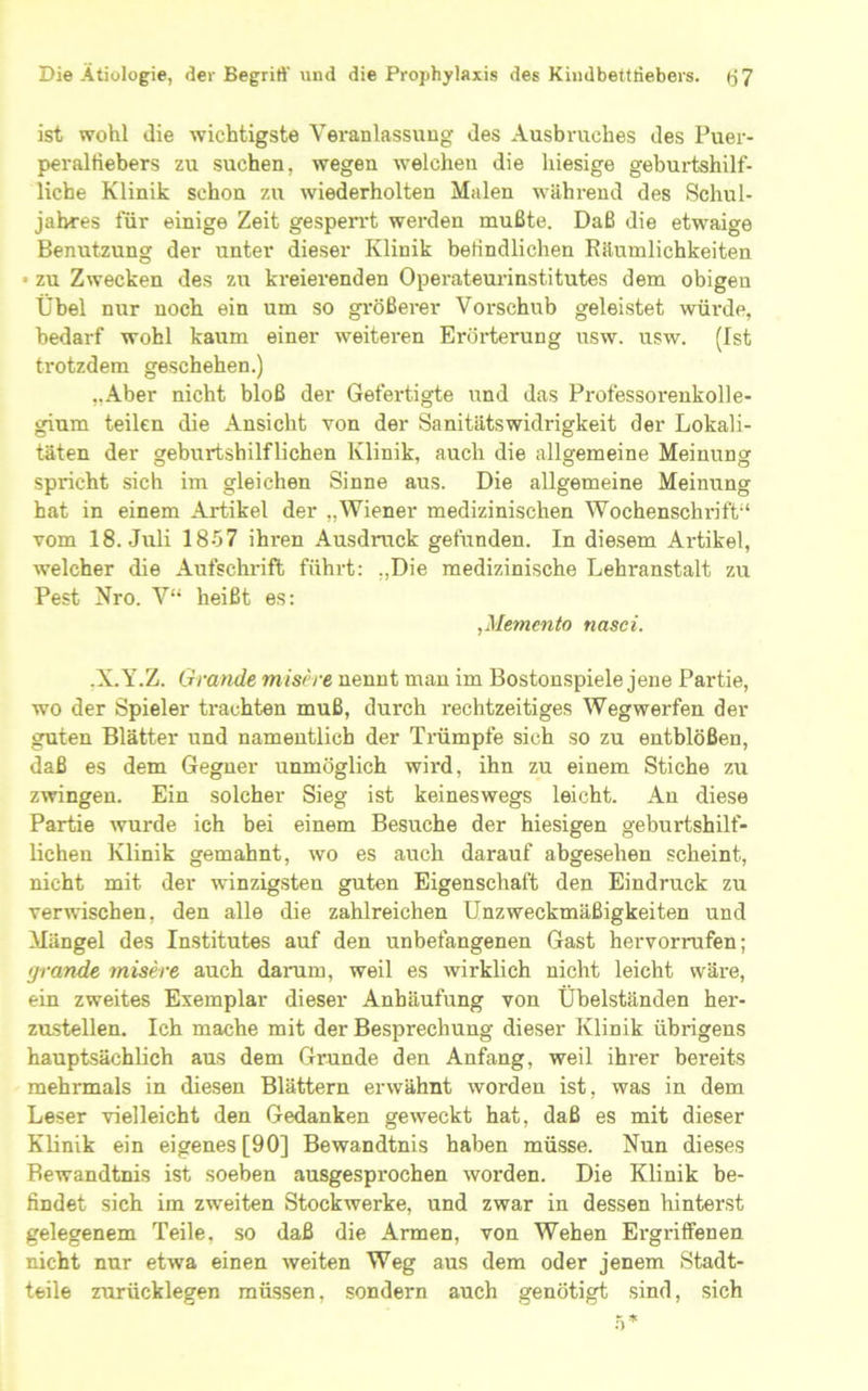 ist wohl die wichtigste Veranlassung des Ausbruches des Puer- peralfiebers zu suchen, wegen welchen die hiesige gebui-tshilf- liche Klinik schon zu wiederholten Malen während des Schul- jahres für einige Zeit gesperrt werden mußte. Daß die etwaige Benutzung der unter dieser Klinik beKndlichen Käumlichkeiten • zu Zwecken des zu kreierenden Operateurinstitutes dem obigen Übel nur noch ein um so größerer Vorschub geleistet würde, bedarf wohl kaum einer weiteren Erörterung usw. usw. (Ist trotzdem geschehen.) „Aber nicht bloß der Gefertigte und das Professorenkolle- gium teilen die Ansicht von der Sanitätswidrigkeit der Lokali- täten der geburtshilflichen Klinik, auch die allgemeine Meinung spricht sich im gleichen Sinne aus. Die allgemeine Meinung hat in einem Artikel der „Wiener medizinischen Wochenschn'ft“ vom 18. Juli 1857 ihren Ausdruck gefunden. In diesem Artikel, welcher die Aufschrift führt: „Die medizinische Lehranstalt zu Pest Nro. V“ heißt es: ^Memento nasci. -X.Y.Z. Grande misere nennt mau im Bostonspiele jene Partie, wo der Spieler trachten muß, durch rechtzeitiges Wegwerfen der guten Blätter und namentlich der Trümpfe sich so zu entblößen, daß es dem Gegner unmöglich wird, ihn zu einem Stiche zu zmngen. Ein solcher Sieg ist keineswegs leicht. Au diese Partie wurde ich bei einem Besuche der hiesigen geburtshilf- lichen Klinik gemahnt, wo es auch darauf abgesehen scheint, nicht mit der winzigsten guten Eigenschaft den Eindruck zu verwischen, den alle die zahlreichen Unzweckmäßigkeiten und Mängel des Institutes auf den unbefangenen Gast hervorrufen; tjrande misere auch daraiu, weil es wirklich nicht leicht wäre, ein zweites Exemplar dieser Anhäufung von Übelständen her- zustellen. Ich mache mit der Besprechung dieser Klinik übrigens hauptsächlich aus dem Grunde den Anfang, weil ihrer bereits mehrmals in diesen Blättern erwähnt worden ist, was in dem Leser vielleicht den Gedanken geweckt hat, daß es mit dieser Klinik ein eigenes [90] Bewandtnis haben müsse. Nun dieses Bewandtnis ist soeben ausgesprochen worden. Die Klinik be- findet sich im zweiten Stockwerke, und zwar in dessen hinterst gelegenem Teile, so daß die Armen, von Wehen Ergriffenen nicht nur etwa einen weiten Weg aus dem oder jenem Stadt- teile zurücklegen müssen, sondern auch genötigt sind, sich