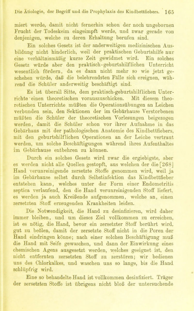 miert werde, damit nicht fernerhin schon der noch ungeboi'nen Frucht der Todeskeim eingeimpft werde, und zwar gerade von denjenigen, welche zu deren Erhaltung berufen sind. Ein solches Gesetz ist der anderweitigen medizinischen Aus- bildung nicht hinderlich, weil der praktischen Geburtshilfe nur eine verhältnismäßig kurze Zeit gewidmet wird. Ein solches Gesetz würde aber den praktisch-geburtshilflichen Unterricht wesentlich fördern, da es dann nicht mehr so wie jetzt ge- schehen würde, daß die belehrendsten Fälle sich ereignen, wäh- rend die Schüler anderweitig beschäftigt sind. Es ist überall Sitte, dem praktisch-geburtshilflichen Unter- richte‘einen theoretischen vorauszuschicken. Mit diesem theo- retischen Unterrichte müßten die Operationsübungen an Leichen verbunden sein, den Sektionen der im Gebärhause Verstorbenen müßten die Schüler der theoretischen Vorlesungen beigezogen werden, damit die Schüler schon vor ihrer Aufnahme in das Gebärhaus mit der pathologischen Anatomie des Kindbettfiebers, mit den geburtshilflichen Operationen an der Leiche vertraut werden, um solche Beschäftigungen während ihres Aufenthaltes im Gebärhause entbehren zu können. Durch ein solches Gesetz wird zwar die ergiebigste, aber es werden nicht alle Quellen gestopft, aus welchen der die [268] Hand verunreinigende zersetzte Stoffe genommen wird, weil ja im Gebärhause selbst durch Selbstinfektion das Kindbettfieber entstehen kann, welches unter der Form einer Endometritis septica verlaufend, den die Hand verunreinigenden Stoff liefert, es werden ja auch Kreißende aufgenommen, welche an, einen zersetzten Stoff ei*zeugenden Krankheiten leiden. Die Notwendigkeit, die Hand zu desinfizieren, wird daher immer bleiben, und um dieses Ziel vollkommen zu erreichen, ist es nötig, die Hand, bevor ein zersetzter Stoff berührt wird, gut zu beölen, damit der zersetzte Stoff nicht in die Poren der Hand eindringen könne; nach einer solchen Beschäftigung muß die Hand mit Seife gewaschen, und dann der Einwirkung eines chemischen Agens ausgesetzt werden, welches geeignet ist, den nicht entfernten zersetzten Stoff zu zerstören; wir bedienen uns des Chlorkalkes, und waschen uns so lange, bis die Hand schlüpfrig wird. Eine so behandelte Hand ist vollkommen desinfiziert. Träger der zersetzten Stoffe ist übrigens nicht bloß der untersuchende