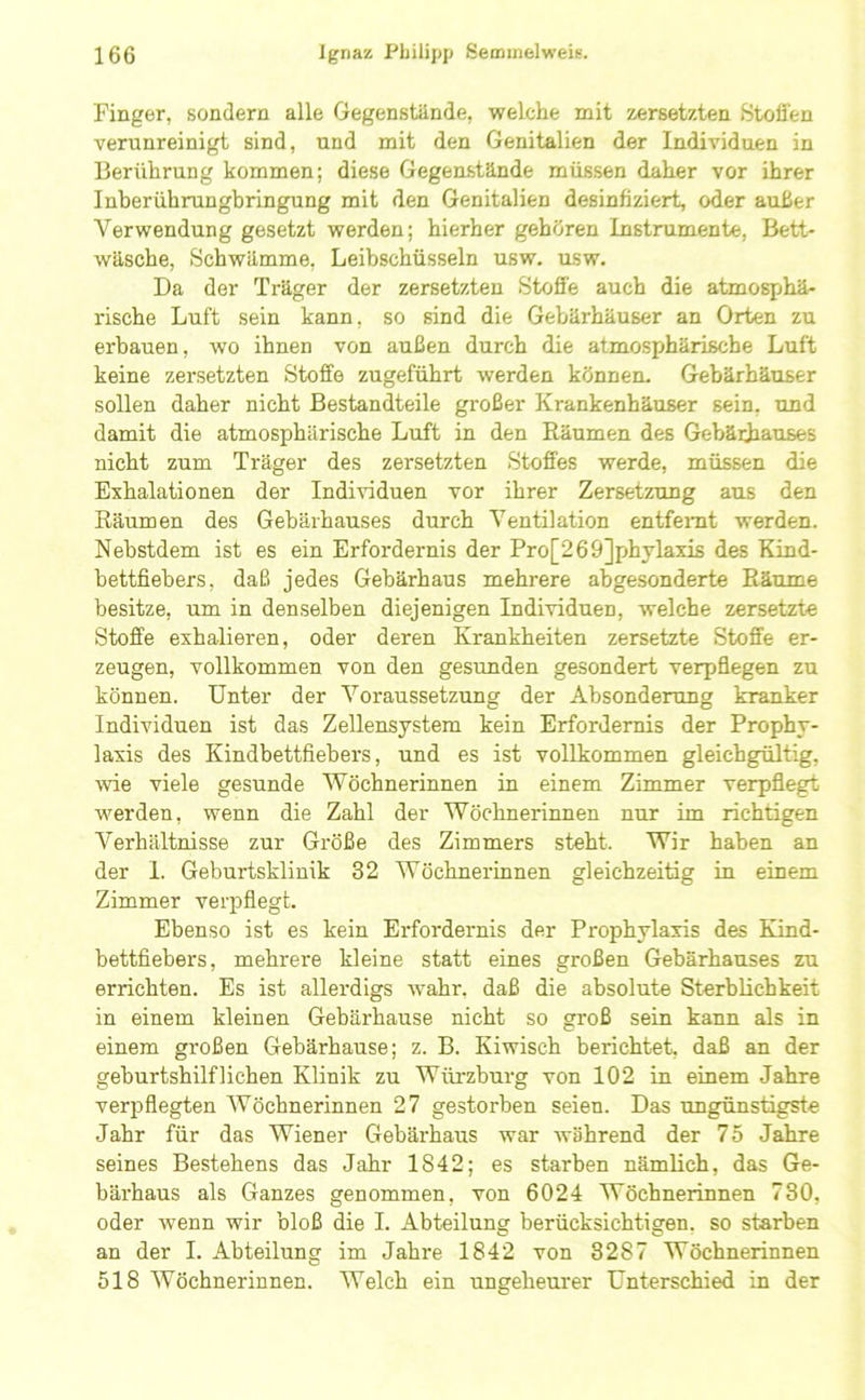 Finger, sondern alle Gegenstände, welche mit zersetzten Stoffen verunreinigt sind, und mit den Genitalien der Individuen in Berührung kommen; diese Gegenstände müssen daher vor ihrer Inberührungbringung mit den Genitalien desinfiziert, oder außer A^erwendung gesetzt werden; hierher gehören Instrumente, Bett- wäsche, Schwämme, Leibschüsseln usw. asw. Da der Träger der zersetzten Stofi'e auch die atmosphä- rische Luft sein kann, so sind die Gebärhäuser an Orten zu erbauen, wo ihnen von außen durch die atmosphärische Luft keine zersetzten Stoffe zugeführt werden können. Gebärhäuser sollen daher nicht Bestandteile großer Krankenhäuser sein, und damit die atmosphärische Luft in den Räumen des Gebärhauses nicht zum Träger des zersetzten Stoffes werde, müssen die Exhalationen der Individuen vor ihrer Zersetzung aus den Räumen des Gebärhauses durch A^entilation entferat werden. Nebstdem ist es ein Erfordernis der Pro[269]phylaxis des Kind- bettfiebers, daß jedes Gebärhaus mehrere abgesonderte Räume besitze, um in denselben diejenigen Individuen, welche zersetzte Stoffe exhalieren, oder deren Krankheiten zersetzte Stoffe er- zeugen, vollkommen von den gesimden gesondert verpflegen zu können. Unter der ^Voraussetzung der Absonderung kranker Individuen ist das Zellensystem kein Erfordernis der Prophy- laxis des Kindbettfiebers, und es ist vollkommen gleichgültig, wie viele gesunde AVöchnerinnen in einem Zimmer verpflegt werden, wenn die Zahl der Wöchnerinnen nur im richtigen AVerhältnisse zur Größe des Zimmers steht. Wir haben an der I. Geburtsklinik 32 AVöchnerinnen gleichzeitig in einem Zimmer verpflegt. Ebenso ist es kein Erfordernis der Prophylaxis des Kind- bettfiebers, mehrere kleine statt eines großen Gebärhauses zu errichten. Es ist allerdlgs w^ahr, daß die absolute Sterblichkeit in einem kleinen Gebärhause nicht so groß sein kann als in einem großen Gebärhause; z. B. Kiwisch berichtet, daß an der geburtshilflichen Klinik zu Würzburg von 102 in einem Jahre verpflegten AVöchnerinnen 27 gestorben seien. Das ungünstigste Jahr für das Wiener Gebärhaus war während der 75 Jahre seines Bestehens das Jahr 1842; es starben nämRch, das Ge- bärhaus als Ganzes genommen, von 6024 AVöchnerinnen 780, oder wenn wir bloß die I. Abteilung berücksichtigen, so starben an der I. Abteilung im Jahre 1842 von 3287 Wöchnerinnen 518 AVöchnerinnen. AVelch ein ungeheurer Unterschied in der