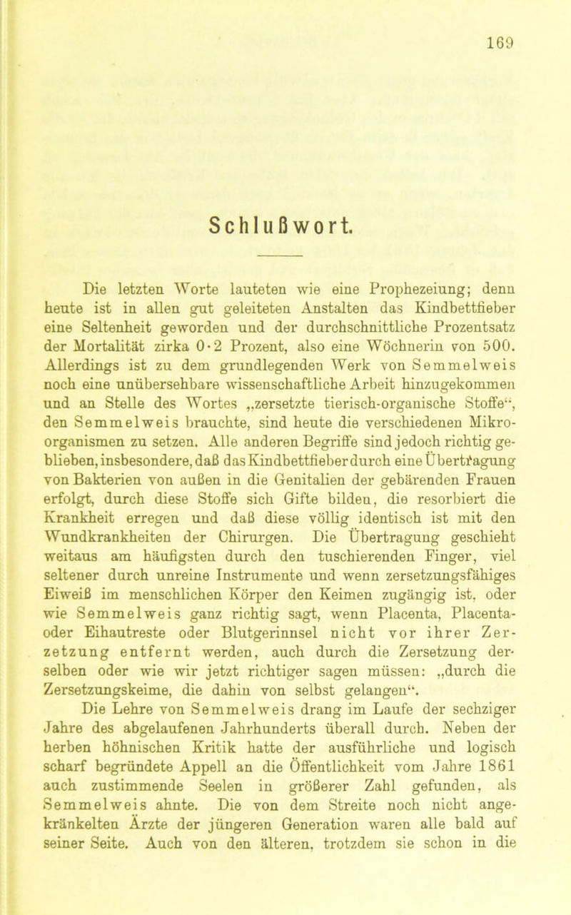 Schlußwort. Die letzten Worte lauteten wie eine Prophezeiung; denn heute ist in allen gut geleiteten Anstalten das Kindbettfieber eine Seltenheit geworden und der durchschnittliche Prozentsatz der Mortalität zirka 0-2 Prozent, also eine Wöchnerin von 500. Allerdings ist zu dem grundlegenden Werk von Semmelweis noch eine unübersehbare wissenschaftliche Arbeit hinzugekommen und an Stelle des Wortes „zersetzte tierisch-organische Stoffe“, den Semmelweis brauchte, sind heute die verschiedenen Mikro- organismen zu setzen. Alle anderen Begriffe sind jedoch richtig ge- blieben, insbesondere, daß das Kindbettfieber durch eine Übertiagung von Bakterien von außen in die Genitalien der gebärenden Frauen erfolgt, durch diese Stoffe sich Gifte bilden, die resorbiert die Krankheit erregen und daß diese völlig identisch ist mit den Wundkrankheiten der Chirurgen. Die Übertragung geschieht weitaus am häufigsten durch den tuschierenden Finger, viel seltener durch unreine Instrumente und wenn zersetzungsfähiges Eiweiß im menschlichen Körfjer den Keimen zugängig ist, oder wie Semmelweis ganz richtig sagt, wenn Placenta, Placenta- oder Eihautreste oder Blutgerinnsel nicht vor ihrer Zer- zetzung entfernt werden, auch durch die Zersetzung der- selben oder wie wir jetzt richtiger sagen müssen: „durch die Zersetzungskeime, die dahin von selbst gelangen“. Die Lehre von Semmelweis drang im Laufe der sechziger Jahre des abgelaufenen Jahrhunderts überall durch. Neben der herben höhnischen Kritik hatte der ausführliche und logisch scharf begründete Appell an die Öffentlichkeit vom Jahre 1861 auch zustimmende Seelen in größerer Zahl gefunden, als Semmelweis ahnte. Die von dem Streite noch nicht ange- kränkelten Arzte der jüngeren Generation waren alle bald auf seiner Seite. Auch von den älteren, trotzdem sie schon in die