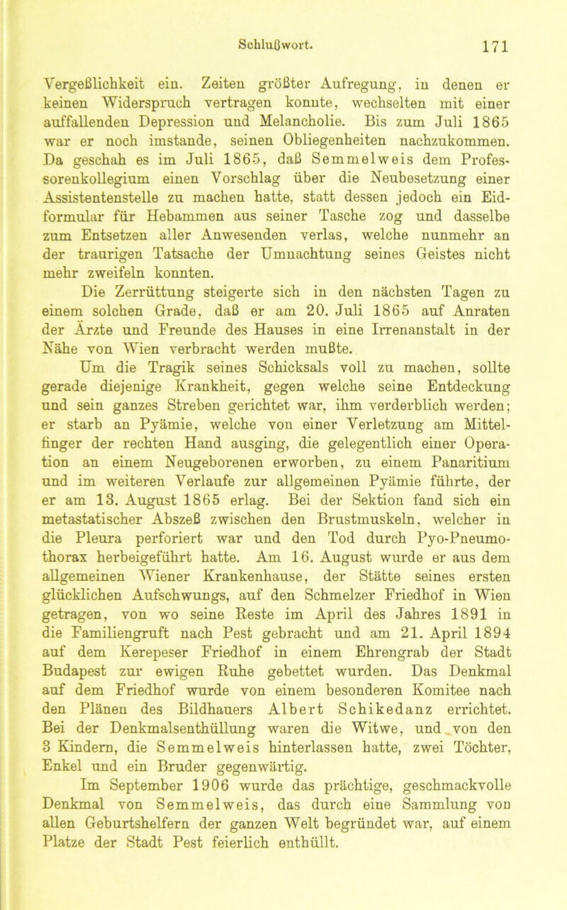 Vergeßlichkeit ein. Zeiten größter Aufregung, in denen er keinen Widerspruch vertragen konnte, wechselten mit einer auffallenden Depression und Melancholie. Bis zum Juli 1865 war er noch imstande, seinen Obliegenheiten nachzukommen. Da geschah es im Juli 1865, daß Semmelweis dem Profes- sorenkollegium einen Vorschlag über die Neubesetzung einer Assistentenstelle zu machen hatte, statt dessen jedoch ein Eid- formular für Hebammen aus seiner Tasche zog und dasselbe zum Entsetzen aller Anwesenden verlas, welche nunmehr an der traurigen Tatsache der Umnachtung seines Geistes nicht mehr zweifeln konnten. Die Zerrüttung steigerte sich in den nächsten Tagen zu einem solchen Grade, daß er am 20. Juli 1865 auf Anraten der Ärzte und Freunde des Hauses in eine Irrenanstalt in der Nähe von Wien verbracht werden mußte. Um die Tragik seines Schicksals voll zu machen, sollte gerade diejenige Krankheit, gegen welche seine Entdeckung und sein ganzes Streben gerichtet war, ihm verderblich werden; er starb an Pyämie, welche von einer Verletzung am Mittel- finger der rechten Hand ausging, die gelegentlich einer Opera- tion an einem Neugeborenen erworben, zu einem Panaritium und im weiteren Verlaufe zur allgemeinen Pyämie führte, der er am 13. August 1865 erlag. Bei der Sektion fand sich ein metastatischer Abszeß zwischen den Brustmuskeln, welcher in die Pleura perforiert war und den Tod durch Pyo-Pneumo- thorax herbeigeführt hatte. Am 16. August wurde er aus dem aUgemeinen Wiener Krankenhause, der Stätte seines ersten glücklichen Aufschwungs, auf den Schmelzer Friedhof in Wien getragen, von wo seine Reste im April des Jahres 1891 in die Familiengruft nach Pest gebracht und am 21. April 1894 auf dem Kerepeser Friedhof in einem Ehrengrab der Stadt Budapest zur ewigen Ruhe gebettet wurden. Das Denkmal auf dem Friedhof wurde von einem besonderen Komitee nach den Plänen des Bildhauers Albert Schikedanz errichtet. Bei der Denkmalsenthüllung waren die Witwe, und von den 3 Kindern, die Semmelweis hinterlassen hatte, zwei Töchter, Enkel und ein Bruder gegenwärtig. Im September 1906 wurde das prächtige, geschmackvolle Denkmal von Semmelweis, das durch eine Sammlung von allen Geburtshelfern der ganzen Welt begründet war, auf einem Platze der Stadt Pest feierlich enthüllt.