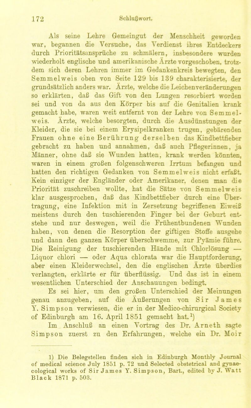 Als seine Lehre Gemeingut der Menschheit geworden war, begannen die Versuche, das Verdienst ihres Entdeckers durch Prioritätsansprüche zu schmälern, insbesondere wurden wiederholt englische und amerikanische Arzte vorgeschoben, trotz- dem sich deren Lehren immer im Gedankenkreis bewegten, den Semmelweis oben von Seite 129 bis 139 charakterisierte, der grundsätzlich anders war. Ärzte, welche die Leichenveränderungen so erklärten, daß das Gift von den Lungen resorbiert worden sei und von da aus den Körper bis auf die Genitalien krank gemacht habe, waren weit entfernt von der Lehre von Semmel- weis. Ärzte, welche besorgten, durch die Ausdünstungen der Kleider, die sie bei einem Erysipelkranken trugen, gebärenden Frauen ohne eine Berührung derselben das Kindbettfieber gebracht zu haben und annahmen, daß auch Pflegerinnen, ja Männer, ohne daß sie Wunden hatten, krank werden könnten, waren in einem großen folgenschweren Irrtum befangen und hatten den richtigen Gedanken von Semmelweis nicht erfaßt. Kein einziger der Engländer oder Amerikaner, denen man die Priorität zuschreiben wollte, hat die Sätze von Semmelweis klar ausgesprochen, daß das Kindbettfieber durch eine Über- tragung, eine Infektion mit in Zersetzung begriffenen Eiweiß meistens durch den tuschierenden Finger bei der Geburt ent- stehe und nur deswegen, weü die Frühentbundenen Wunden haben, von denen die Eesorption der giftigen Stoffe ausgehe und dann den ganzen Körper überschwemme, zur Pyämie führe. Die Eeinigung der tuschierenden Hände mit Chlorlösung — Liquor chlori — oder Aqua chlorata war die Hauptforderung, aber einen Kleiderwechsel, den die englischen Ärzte überdies verlangten, erklärte er für überflüssig. Und das ist in einem wesentlichen Unterschied der Anschauungen bedingt. Es sei hier, um den großen Unterschied der Meinungen genau anzugeben, auf die Äußerungen von Sir James y. Simpson verwiesen, die er in der Medico-chirurgical Society of Edinburgh am 16. April 1851 gemacht hat. Im Anschluß an einen Vortrag des Dr. Arneth sagt« Simpson zuerst zu den Erfahi-ungen, welche ein Dr. Moir 1) Die Belegstellen finden sich in Edinburgh Monthly Journal of medical Science July 1851 p. 72 und Selected obstetrical and gynae- cological Works of Sir James Y. Simpson, Bart., edited by J. Watt Black 1871 p. 503.