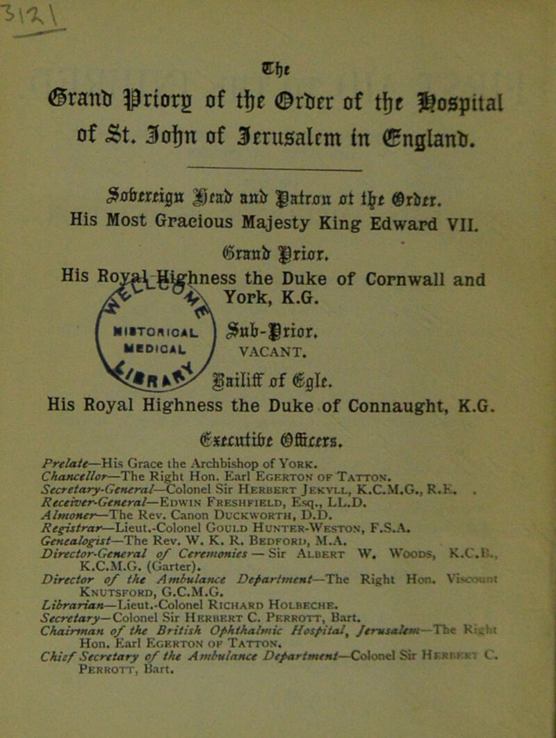 Cfje ®ranti $rtorg of tfce ©rtor of tfjr hospital of «$t. Jofjn of 3erusalcm (n (England. £o&mign Drab1 anb patron at i\t ®rbtr. His Most Gracious Majesty King Edward VII. 05nrab $rior. His Royal^gigjiness the Duke of Cornwall and York, K.G. [ mutorioal J J5ub-$rior. V MEDICAL J VACANT. gailiff of %If. His Royal Highness the Duke of Connaught, K.G. (&xtaxtibt ©firm. Prelate—His Grace the Archbishop of York. Chancellor—The Right Hon. Earl Egertov of Tattos'. Secretary-General—Co\one\ Sir Herbert Jekyll, K.C.M.G., R.K. . Receiver-General— Edwin Freshkield, Esq., LL.D. Almoner—The Rev. Canon Duckworth, D.D. Registrar—Lieut.-Colonel Gould Hunter-Weston, F.S.A. Genealogist—The Rev. W. K. R. Bedford, M.A. Director-General of Ceremonies — Sir Albert W. Woods, K.C.R.. K.C.M.G. (Garter). Director of the Ambulance Department—The Right Hon. Viscount Kkutsfokd, G.C.M.G. Librarian—Lieut.-Colonel Richard Holbeche. Secretary— Colonel Sir Herbert C. Perrott, Bart. Chairman of the British Ophthalmic Hospital, Jerusalem--The Rubi Hon. Earl Egerton of Tattov. Chief Secretary of the Ambulance Department—Colonel Sir HltRr.i K C. Perrott, Bart.