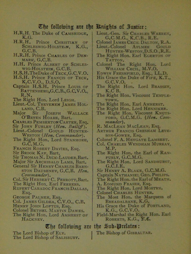 Et)c following are tfje H.R.H. The Duke of Cambridge, K.G. H.R.H. Prince Christian of Schleswig-Holstein, K.G., G.C.B. H.R.H. Prince Charles of Den- mark, G.C.B. H.H. Prince Albert of Schles- wig-Holstein, G.C.B. H.S.H.TheDukeofTECK,G.C.V.O. H.S.H. Prince Francis of Teck, K.C.V.O., D.S.O. Captain H.S.H. Prince Louis of Battenberg, G.C.B., G.C.V.O., R.N. The Right Hon. Lord Leigh. Lieut.-Col. Trevenen James Hol- land, C.B. Major Sir Joseph Wallace O’Brven Hoare, Bart. Charles Pemberton Carter, Esq. Sir John Furlev {Han. Bailiff). Lieut.-Colonel Gould Hunter- Weston (Hon. Commander). The Right Hon. Lord Stanmore, G.C.M.G. Francis Robert Davies, Esq. Sir Brook Kay, Bart. Sir Thomas N. DiCK-LAUDER,Bart. Major Sir Archibald Lamb, Bart. Genera! Sir Henry Charles Barn- ston Daubeney, G.C.B. Hon. Commander). Col. Sir Herbert C. PERROTT,Bart. The Right Hon. Earl Ferrers. Rupert Caradoc F rancis Dallas, Esq. George Palmer, Esq. Col. James Gildea, C.V.O., C.B. Henry John Loftus, Esq. Colonel Bethel Martin Dawes. The Right Hon. Lord Amherst of j Hackney. (fffje follofomg are The Lord Bishop of Ely. The Lord Bishop of Salisbury. ItnigJjts of Justice: Lieut.-Gen. Sir Charles Warren, G.C.M.G., K.C.B., R.E. Colonel James Cecil Dalton, R.A. Lieut.-Colonel Aylmer Gould Hunter-Weston,D.S.O.,R-E. The Right Hon. Earl Egerton of Tatton. Colonel The Right Hon. Lord William Cecil, M.V.O. Edwin Freshfield, Esq., LL.D. His Grace the Duke of Fife, K.T., G.C.V.O. The Right Hon. Lord Brassey, K.C B. The Right Hon. Viscount Temple- town. The Right Hon. Earl Amherst. The Right Hon. Lord Henmker. The Right Hon. Viscount Knuts- ford, G.C.M.G. (Hon. Com- mander). R. MacLean MacLean, Esq. Arthur Francis Gresham Leve- son-Gower, Esq. Colonel F. A. Heygate Lambert. Col. Charles Wyndham Murray, M.P. The Right Hon. the Earl of Ran- furly, G.C.M.G. The Right Hon. Lord Sandhurst, G C I E Sir Henry A. Blake, G.C.M.G. Captain Nathaniel Geo. Philips. The Right Hon. the EarlofMFATH. A. Edmund Fraser, Esq. The Right Hon. Lord Mostyx. Colonel Charles Hunter. The Most Hon. the Marquess of Breadalbane, K.G. His Grace the Duke of Portland, K.G., G.C.V.O. Field-Marshal the Right Hon. Earl Roberts, K.G., T.C. tfir Sub^rclatra: The Bishop of Gibraltar.