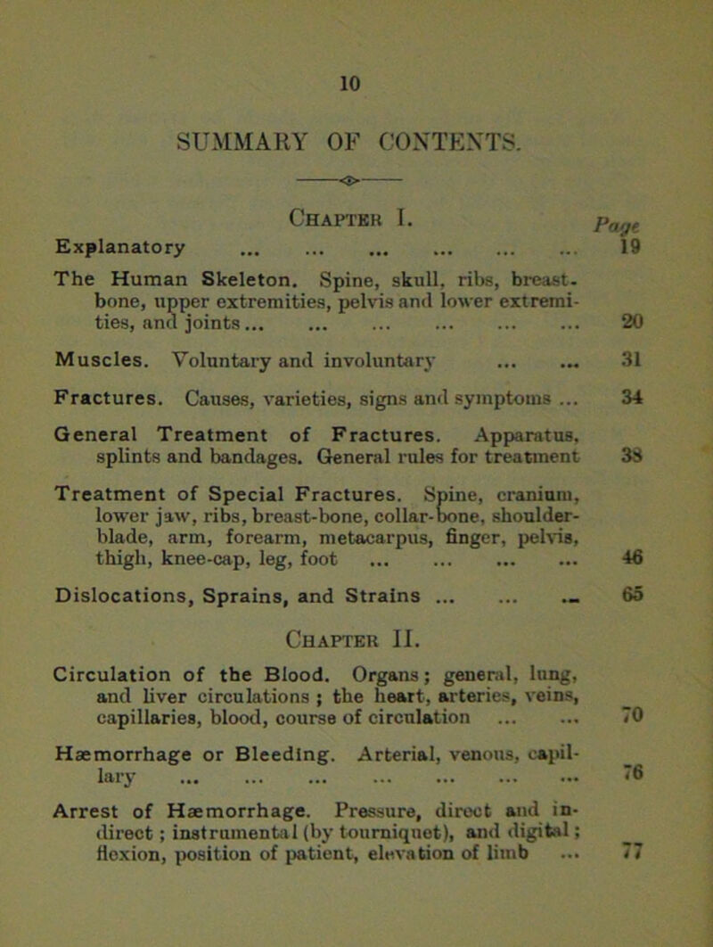 SUMMARY OF CONTENTS. o Chapter I. paiJt Explanatory 19 The Human Skeleton. Spine, skull, ribs, breast, bone, upper extremities, pelvis and lower extremi- ties, and joints ... 20 Muscles. Voluntary and involuntary 31 Fractures. Causes, varieties, signs and symptoms ... 34 General Treatment of Fractures. Apparatus. splints and bandages. General rules for treatment 33 Treatment of Special Fractures. Spine, cranium, lower jaw, ribs, breast-bone, collar-bone, shoulder- blade, arm, forearm, metacarpus, finger, pelvis, thigh, knee-cap, leg, foot ... 46 Dislocations, Sprains, and Strains _ 65 Chapter II. Circulation of the Blood. Organs; general, lung, and liver circulations ; the heart, arteries, veins, capillaries, blood, course of circulation 70 Haemorrhage or Bleeding. Arterial, venous, capil- lary 76 Arrest of Haemorrhage. Pressure, direct and in- direct ; instrumental (by tourniquet), ami digital; flexion, position of patient, elevation of limb ... 77