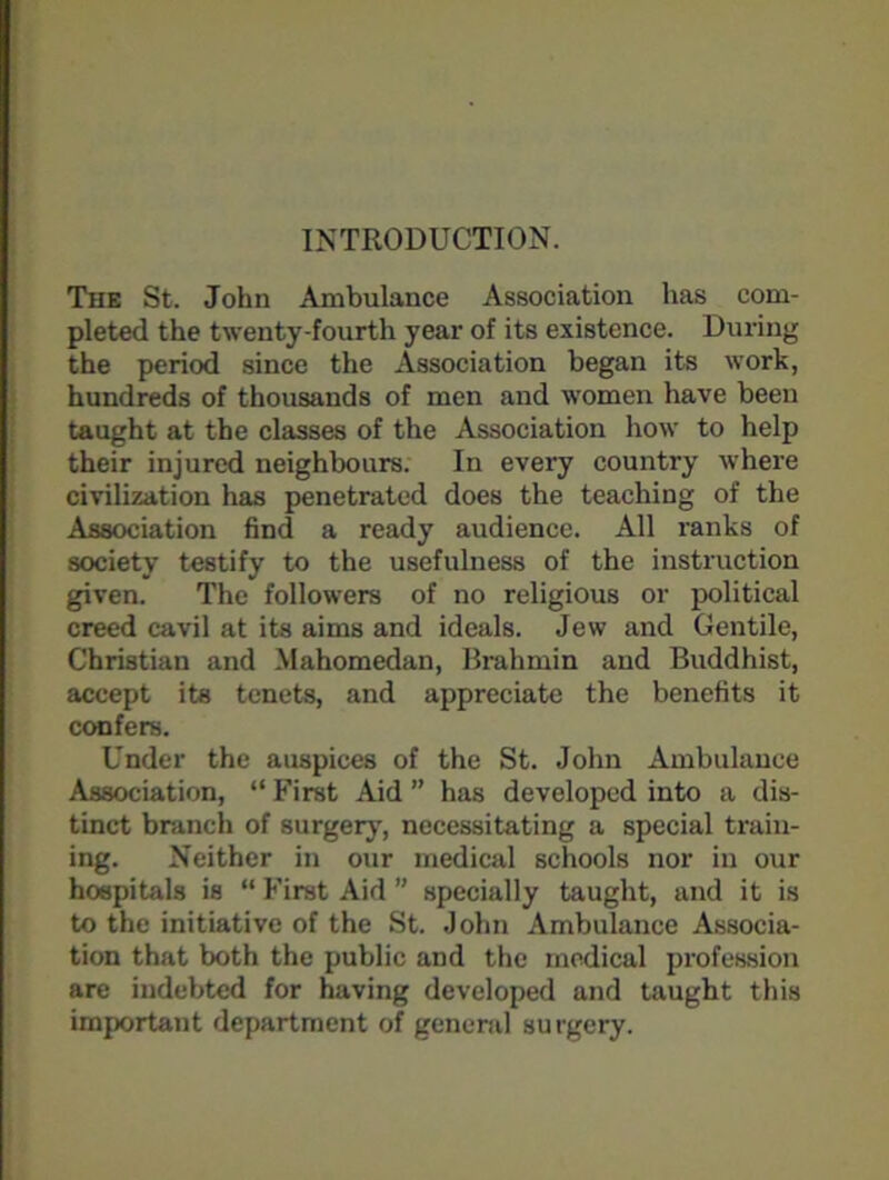 INTRODUCTION. The St. John Ambulance Association has com- pleted the twenty-fourth year of its existence. During the period since the Association began its work, hundreds of thousands of men and women have been taught at the classes of the Association how to help their injured neighbours. In every country where civilization has penetrated does the teaching of the Association find a ready audience. All ranks of society testify to the usefulness of the instruction given. The followers of no religious or political creed cavil at its aims and ideals. Jew and Gentile, Christian and Mahomedan, Brahmin and Buddhist, accept its tenets, and appreciate the benefits it confers. Under the auspices of the St. John Ambulance Association, “ First Aid ” has developed into a dis- tinct branch of surgery, necessitating a special train- ing. Neither in our medical schools nor in our hospitals is “ First Aid ” specially taught, and it is to the initiative of the St. John Ambulance Associa- tion that both the public and the medical profession are indebted for having developed and taught this important department of general surgery.