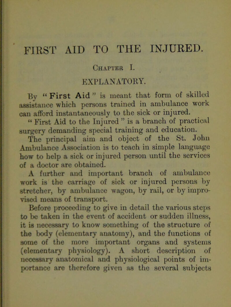 FIRST AID TO THE INJURED. Chapter I. EXPLANATORY. Bv “ First Aid ” is meant that form of skilled assistance which persons trained in ambulance work can afford instantaneously to the sick or injured. “ First Aid to the Injured ” is a branch of practical surgery demanding special training and education. The principal aim and object of the St. John Ambulance Association is to teach in simple language how to help a sick or injured person until the services of a doctor are obtained. A further and important branch of ambulance work is the carriage of sick or injured persons by stretcher, by ambulance wagon, by rail, or by impro- vised means of transport. Before proceeding to give in detail the various steps to be taken in the event of accident or sudden illness, it is necessary to know something of the structure of the body (elementary anatomy), and the functions of some of the more important organs and systems (elementary physiology). A short description of necessary anatomical and physiological points of im- portance arc therefore given as the several subjects