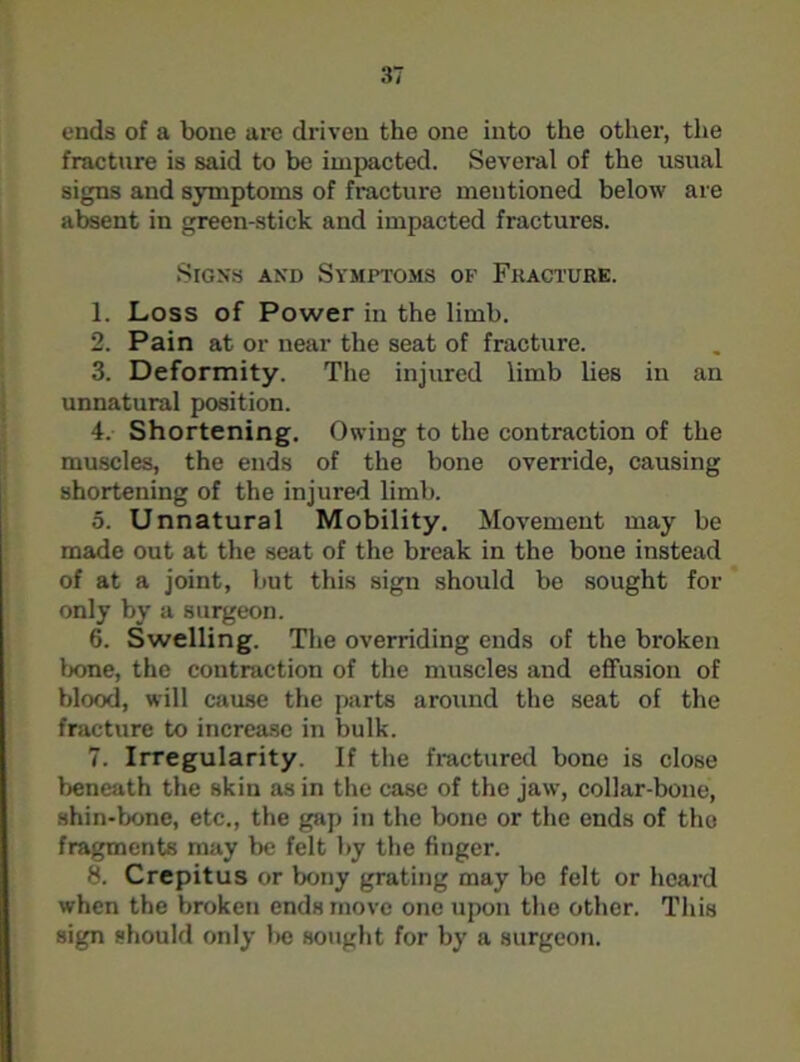 ends of a bone are driven the one into the other, the fracture is said to be impacted. Several of the usual signs and symptoms of fracture mentioned below are absent in green-stick and impacted fractures. Signs and Symptoms of Fkacture. 1. Loss of Power in the limb. 2. Pain at or near the seat of fracture. 3. Deformity. The injured limb lies in an unnatural position. 4. Shortening. Owing to the contraction of the muscles, the ends of the bone override, causing shortening of the injured limb. 5. Unnatural Mobility. Movement may be made out at the seat of the break in the bone instead of at a joint, but this sign should be sought for only by a surgeon. 6. Swelling. The overriding ends of the broken bone, the contraction of the muscles and effusion of blood, will cause the parts around the seat of the fracture to increase in bulk. 7. Irregularity. If the fractured bone is close beneath the skin as in the case of the jaw, collar-bone, shin-bone, etc., the gap in the bone or the ends of the fragments may be felt by the finger. 8. Crepitus or bony grating may be felt or heard when the broken ends move one upon the other. This sign should only be sought for by a surgeon.