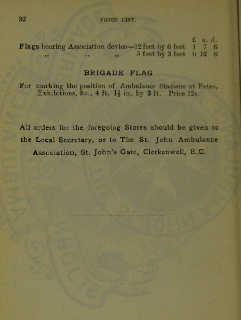 £ a, ll. Flags bearing Association device—12 feet by 6 feet I 7 0 ,, ,, ,, > feet by 3 feet 0 12 H BRIGADE FLAG For marking the jwaition of Ambulance Station- at Exhibitions, &c., 4 ft. 1J in. by 3 ft. Price 12s. All orders for the foregoing Stores should be given to the Local Secretary, or to The St. John Ambulance Association, St. John’s Gate, Clerkenwell, E.C.