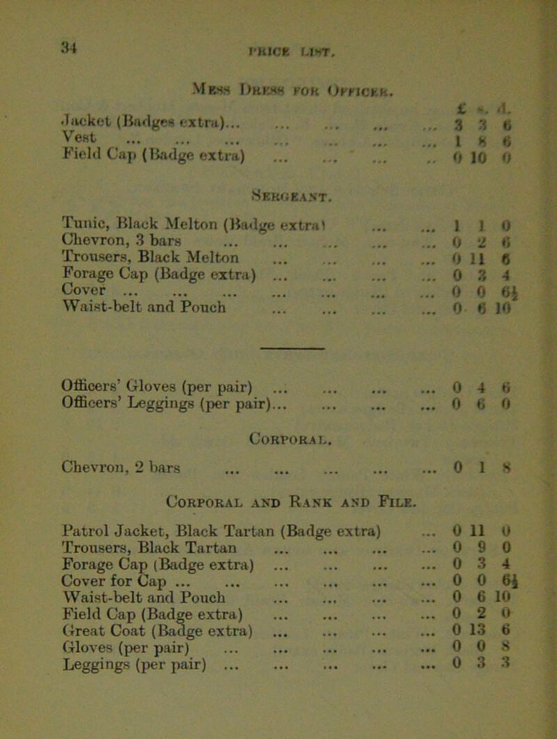 Mwh Drew por Officer. i. ». .1. .Jacket (Badges extra)... ... 3 3 (, Vest 1 n t; Field Cap (Badge extra) 0 10 0 Sergeant. Tunic, Black Melton (Badge extra) ... ... 110 Chevron, 3 bars 0 2 6 Trousers, Black Melton ... ... 0 11 6 Forage Cap (Badge extra) 0 3 4 Cover 0 0 6| Waist-belt and Pouch 0 6 10 Officers’ Gloves (per pair) ... 0 4 6 Officers’ Leggings (per pair)... 0 6 0 Corporal. Chevron, 2 bars 0 1 8 Corporal and Rank and File. Patrol Jacket, Black Tartan (Badge extra) 0 11 0 Trousers, Black Tartan ... 0 9 0 Forage Cap (Badge extra) 0 3 4 Cover for Cap ... 0 0 ei Waist-belt and Pouch ... ... 0 6 10 Field Cap (Badge extra) Great Coat (Badge extra) 0 2 0 0 13 6 Gloves (per pair) 0 0 8 Leggings (per pair) 0 3 3