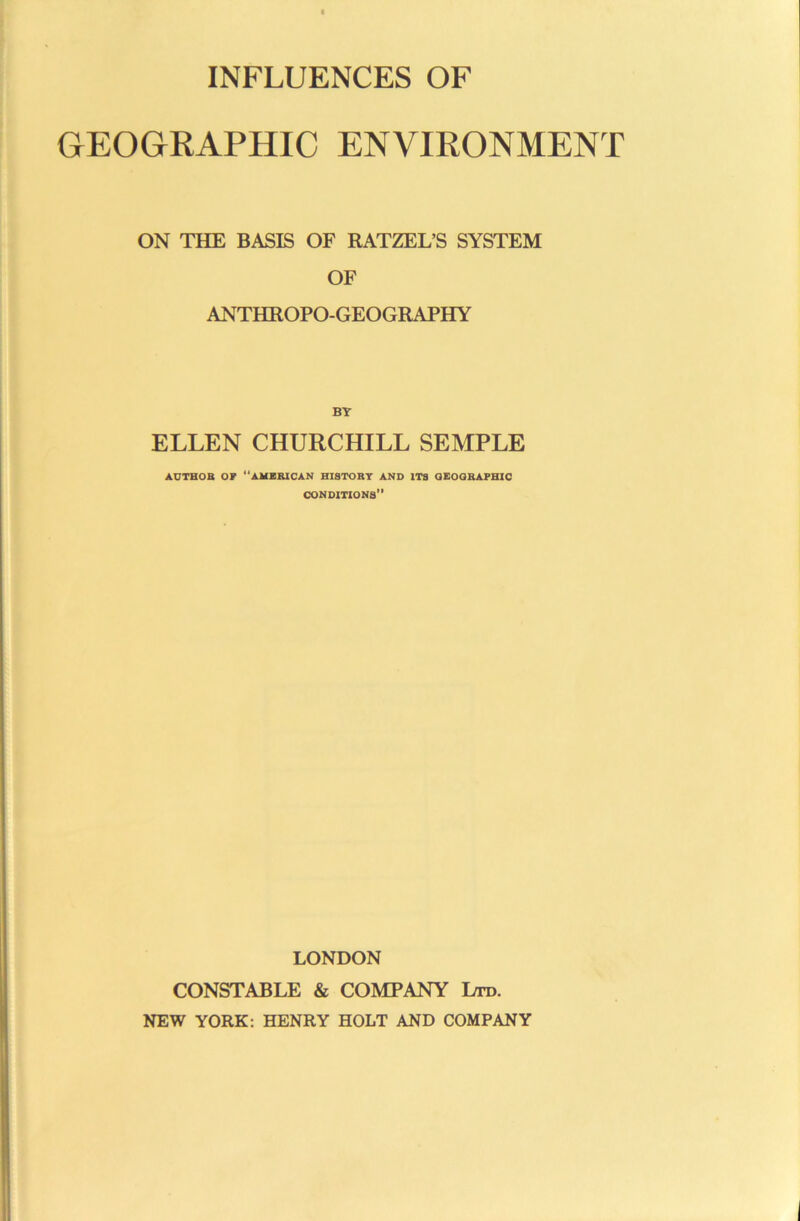 INFLUENCES OF GEOGRAPHIC ENVIRONMENT ON THE BASIS OF RATZEL’S SYSTEM OF ANTHROPO-GEOGRAPHY BY ELLEN CHURCHILL SEMPLE AUTHOB or “AMERICAN BISTORT AND ITS aEOORAPHIO conditions” LONDON CONSTABLE & COMPANY Ltd. NEW YORK: HENRY HOLT AND COMPANY