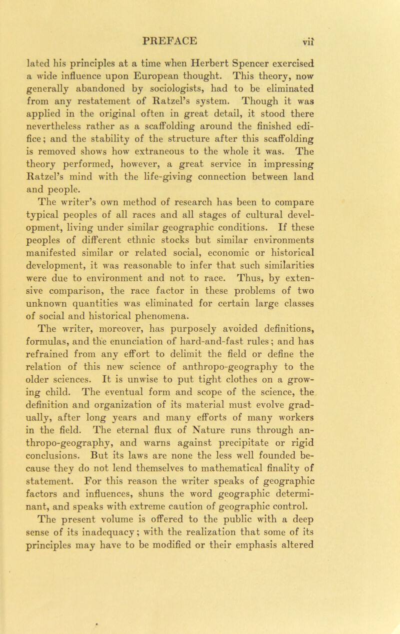 lat.ed his principles at a time when Herbert Spencer exercised a wide influence upon European thought. This theory, now generally abandoned by sociologists, had to be eliminated from any restatement of Ratzel’s system. Though it was applied in the original often in great detail, it stood there nevertheless rather as a scaffolding around the finished edi- fice; and the stability of the structure after this scaffolding is removed shows how extraneous to the whole it was. The theory performed, however, a great service in impressing Ratzel’s mind with the life-giving connection between land and people. The writer’s own method of research has been to compare typical peoples of all races and all stages of cultural devel- opment, living under similar geographic conditions. If these peoples of different ethnic stocks but similar environments manifested similar or related social, economic or historical development, it was reasonable to infer that such similarities were due to environment and not to race. Thus, by exten- sive comparison, the race factor in these problems of two unknown quantities was eliminated for certain large classes of social and historical phenomena. The writer, moreover, has purposely avoided definitions, formulas, and the enunciation of hard-and-fast rules; and has refrained from any effort to delimit the field or define the relation of this new science of anthropo-geography to the older sciences. It is unwise to put tight clothes on a grow- ing child. The eventual form and scope of the science, the definition and organization of its material must evolve grad- ually, after long years and many efforts of many workers in the field. The eternal flux of Nature runs through an- thropo-geography, and warns against precipitate or rigid conclusions. But its laws are none the less well founded be- cause they do not lend themselves to mathematical finality of statement. For this reason the writer speaks of geographic factors and influences, shuns the word geographic determi- nant, and speaks with extreme caution of geographic control. The present volume is offered to the public with a deep sense of its inadequacy; with the realization that some of its principles may have to be modified or their emphasis altered