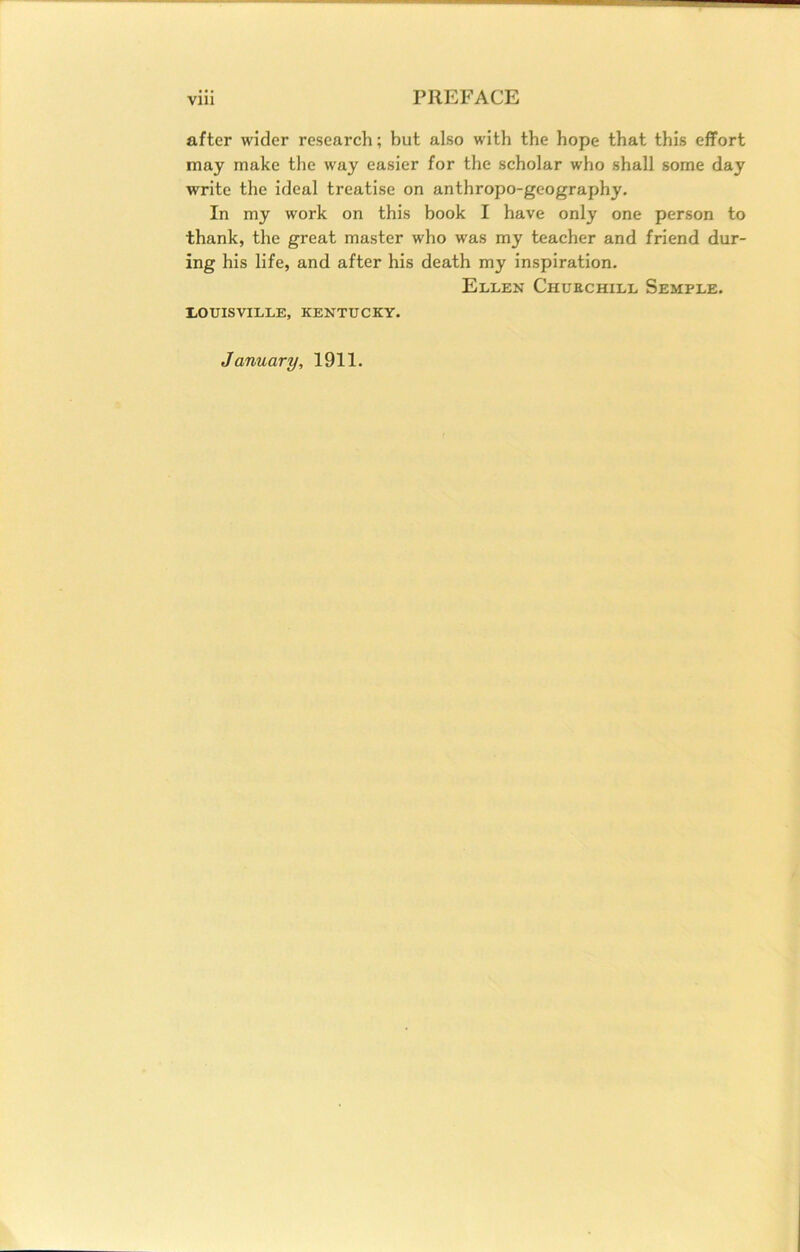 after wider research; but also with the hope that this effort may make the way easier for the scholar who shall some day write the ideal treatise on anthropo-geography. In my work on this book I have only one person to thank, the great master who was my teacher and friend dur- ing his life, and after his death my inspiration. Ellen Churchill Semple. LOUISVILLE, KENTUCKY. January, 1911.