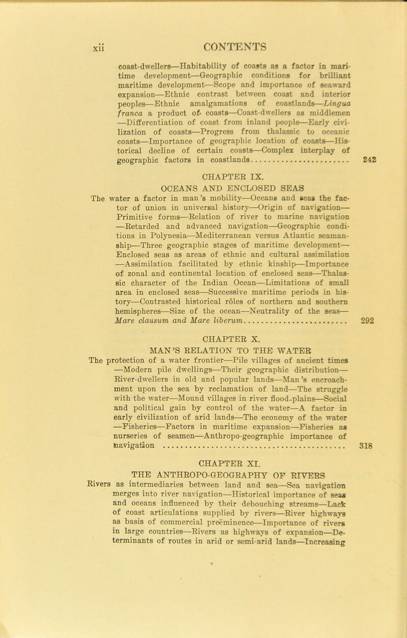coast-dwellers—Habitability of coasts as a factor in mari- time development—Geographic conditions for brilliant maritime development—Scope and importance of seaward expansion—Ethnic contrast between coast and interior peoples—Ethnic amalgamations of coastlands—Lingua franca a product of- coasts—Coast-dwellers as middlemen —Differentiation of coast from inland peojde—Early civi- lization of coasts—Progress from thalassic to oceanic coasts—Importance of geographic location of coasts—His- torical decline of certain coasts—Complex interplay of geographic factors in coastlands 242 CHAPTER IX. OCEANS AND ENCLOSED SEAS The water a factor in man’s mobility—Oceans and seas the fac- tor of union in universal history—Origin of navigation— Primitive forms—Relation of river to marine navigation —Retarded and advanced navigation—Geographic condi- tions in Polynesia—^Mediterranean versus Atlantic seaman- ship—Three geographic stages of maritime development— Enclosed seas as areas of ethnic and cultural assimilation —Assimilation facilitated by ethnic kinship—Importance of zonal and continental location of enclosed seas—Thalas- sic character of the Indian Ocean—Limitations of small area in enclosed seas—Successive maritime periods in his- tory—Contrasted historical roles of northern and southern hemispheres—Size of the ocean—Neutrality of the seas— Mare clausum and Mare liberum 292 CHAPTER X. MAN’S RELATION TO THE WATER The protection of a water frontier—Pile villages of ancient times —Modern pile dwellings—Their geographic distribution— River-dwellers in old and popular lands—Man’s encroach- ment upon the sea by reclamation of land—The struggle with the water—^Mound villages in river flood-plains—Social and political gain by control of the water—A factor in early civilization of arid lands—The economy of the water —Fisheries—Factors in maritime expansion—Fisheries as nurseries of seamen—Anthropo-geographic importance of navigation 318 CHAPTER XI. THE ANTHROPO-GEOGRAPHY OF RIVERS Rivers as intermediaries between land and sea—Sea navigation merges into river navigation—Historical importance of seas and oceans influenced by their debouching streams—Lack of coast articulations supplied by rivers—River highways as basis of commercial preeminence—Importance of rivers in large countries—Rivers as highways of expansion—De- terminants of routes in arid or semi-arid lands—Increasing