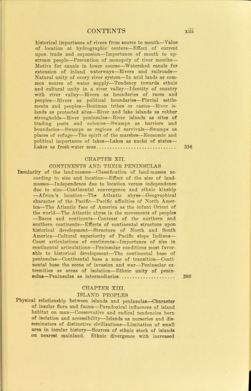 historical importance of rivers from source to mouth—Value of location at hydrographic' centers—Effect of current upon trade and expansion—Importance of mouth to up- stream people—Prevention of monopoly of river mouths— Motive for canals in lower course—Watershed canals for extension of inland waterways—Eivers and railroads— Natural unity of every river system—In arid lands as com- mon source of water supply—Tendency towards ethnic and cultural unity in a river valley—Identity of country with river valley—Rivers as boundaries of races and peoples—Eivers as political boundaries—Fluvial settle- ments and peoples—Boatman tribes or castes—River is- lands as protected sites—River and lake islands as robber strongholds—River peninsulas—River islands as sites of trading posts and colonies—Swamps as barriers and boundaries—Swamps as regions of survivals—Swamps as places of refuge—The spirit of the marshes—Economic and political importance of lakes—Lakes as nuclei of states— Lakes as fresh-water seas 336 CHAPTER XII. CONTINENTS AND THEIR PENINSULAS lasularity of the land-masses—Classification of land-masses ac- cording to size and location—Effect of the size of land- masses—Independence due to location versus independence due to size—Continental convergence and ethnic kinship —Africa’s location—The Atlantic abyss—Geographical character of the Pacific—Pacific affinities of North Amer- ica—The Atlantic face of America as the infant Orient of the world—The Atlantic abyss in the movements of peoples —Races and continents—Contrast of the northern and southern continents—Effects of continental structure upon historical development—Structure of North and South America—Cultural superiority of Pacific slope Indians— Coast articulations of continents—Importance of size in continental articulations—Peninsular conditions most favor- able to historical development—The continental base of peninsulas—Continental base a zone of transition—Conti- nental base the scene of invasion and war—Peninsular ex- tremities as areas of isolation—Ethnic unity of penin- sulas—Peninsulas as intermediaries 380 CHAPTER XIII. ISLAND PEOPLES Physical relationship between islands and peninsulas—Character of insular flora and fauna—Paradoxical influences of island habitat on man—Conservative and radical tendencies born of isolation and accessibility—Islands as nurseries and dis- seminators of distinctive civilizations—Limitation of small area in insular history—Sources of ethnic stock of islands on nearest mainland. Ethnic divergence with increased